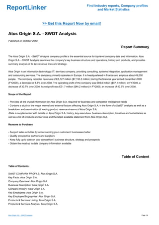 Find Industry reports, Company profiles
ReportLinker                                                                      and Market Statistics



                                   >> Get this Report Now by email!

Atos Origin S.A. - SWOT Analysis
Published on October 2010

                                                                                                            Report Summary

The Atos Origin S.A. - SWOT Analysis company profile is the essential source for top-level company data and information. Atos
Origin S.A. - SWOT Analysis examines the company's key business structure and operations, history and products, and provides
summary analysis of its key revenue lines and strategy.


Atos Origin is an information technology (IT) services company, providing consulting, systems integration, application management
and outsourcing services. The company primarily operates in Europe. It is headquartered in France and employs about 49,000
people. The company recorded revenues of E5,127 million ($7,150.3 million) during the financial year ended December 2009
(FY2009), a decrease of 8.8% over 2008. The operating profit of the company was E69.6 million ($97.1 million) in FY2009, a
decrease of 30.7% over 2008. Its net profit was E31.7 million ($44.2 million) in FY2009, an increase of 40.3% over 2008.


Scope of the Report


- Provides all the crucial information on Atos Origin S.A. required for business and competitor intelligence needs
- Contains a study of the major internal and external factors affecting Atos Origin S.A. in the form of a SWOT analysis as well as a
breakdown and examination of leading product revenue streams of Atos Origin S.A.
-Data is supplemented with details on Atos Origin S.A. history, key executives, business description, locations and subsidiaries as
well as a list of products and services and the latest available statement from Atos Origin S.A.


Reasons to Purchase


- Support sales activities by understanding your customers' businesses better
- Qualify prospective partners and suppliers
- Keep fully up to date on your competitors' business structure, strategy and prospects
- Obtain the most up to date company information available




                                                                                                            Table of Content

Table of Contents:


SWOT COMPANY PROFILE: Atos Origin S.A.
Key Facts: Atos Origin S.A.
Company Overview: Atos Origin S.A.
Business Description: Atos Origin S.A.
Company History: Atos Origin S.A.
Key Employees: Atos Origin S.A.
Key Employee Biographies: Atos Origin S.A.
Products & Services Listing: Atos Origin S.A.
Products & Services Analysis: Atos Origin S.A.



Atos Origin S.A. - SWOT Analysis                                                                                               Page 1/4
 