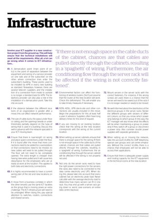 The 124 pitfalls of moving ICT infrastructure12
Infrastructure
Involve your ICT supplier in a new construc-
tion project from the ground up. This will help
ensure that the technical installations will
meet all the requirements. After all, a lot can
go wrong when it comes to ICT infrastruc-
ture...
61.	 A demarcation point (main point of en-
try) is the point of separation between the
equipment and wiring of a service provider
on one side and of the subscriber on the
other, where connection lines enter the
subscriber’s building. These points used to
be installed by KPN in every new building
as standard. Nowadays, however, there are
several telecom suppliers and the installa-
tion of a connection from inside to outside
is no longer a standard task for KPN. The te-
lephony provider can also play a role in the
installation of a demarcation point. Take this
into account.
62.	If the distance between the different loca-
tions of an organization is greater after a
move, this can affect network performance.
63.	The size of cable ducts, the space under floor
or ceiling, and the openings beside or under
thresholds partially depend on the type of
wiring that is used in a building. Discuss this
well in advance with the network specialist in
your ICT moving team.
64.	Ensure that there is ‘over-length’ on wiring
and place spare connections under the floor.
If it is found after the move that more con-
nections need to be added for a workstation,
or that connections need to be moved, no
new cables will need to be pulled through.
The floor will not need to be completely
opened. The extra length is cheaper than
having new wires pulled and it will cause less
disturbance for the employees who are al-
ready at work at the location. This applies to
both data and electricity connections.
65.	It is highly recommended to have a current
wiring plan of the old and new locations on
hand.
66.	A move from a business complex in which
the other tenants use the same ICT facilities
as the group that is moving poses an extra
challenge. The ICT infrastructure will need to
be untangled. When doing this, pay special
attention to switches, routers, connections
and shared servers.
67.	 Environmental factors can affect the func-
tioning of wireless routers. Don’t just assume
that the router at the new location will work.
Check this beforehand. This will enable you
to take timely measures if necessary.
68.	ISDN, ADSL, VPN site-to-site and other con-
nections are usually included in the move.
Begin the preparations for this at least half
a year in advance. Suppliers often have long
delivery times for this kind of request.
69.	If you are moving to an existing location,
check that the wiring at the new location
corresponds with the wiring at the current
location.
70.	When setting up server cabinets, ensure that
there is enough space for the wiring. If there
is not enough space in the cable ducts of the
cabinet, chances are that cables are pulled
directly through the cabinets, resulting in
a ‘spaghetti’ of wiring. Furthermore, the air
conditioning flow through the server cabinet
will be affected if the wiring is not properly
secured.
71.	 Not only do the server racks need to have
the right power connections for the servers,
the racks also need to be connected to the
data centre electricity and UPS. When do-
ing this, please take into account that every
cabinet has an electricity peak load. Never
calculate with the average electricity load to
determine how many servers can fit in one
rack. You may end up with a server rack go-
ing down or, worst case scenario, an entire
data centre blackout.
72.	 Mount servers in the server racks with the
correct fasteners. For instance, if the wrong
screws are used, there is a chance that the
server will need to be sawed out of the rack if
it is no longer needed or needs to be moved.
73.	 Be well informed about the distribution of the
electrical groups in the server racks. Sticker
the different groups with stickers of differ-
ent colours, so that you know which power
strip belongs to which group. In this way, the
ICT manager will also know what the effects
will be when maintaining a group or power
strip if they switch off a group or disconnect
a power strip. Also consider double power
supplies with separate generators.
74.	 When setting up or moving the network,
take into account VLANs for VoIP telephony,
special user groups and call centre employ-
ees. Without the correct VLANs, there is a
chance that employees will not be able to
access their applications.
75.	 Ensure that there is adequate power supply
and cooling capacity for the ICT equipment
in the technical rooms at the new location.
“If there is not enough space in the cable ducts
of the cabinet, chances are that cables are
pulled directly through the cabinets, resulting
in a ‘spaghetti’ of wiring. Furthermore, the air
conditioning flow through the server rack will
be affected if the wiring is not correctly fas-
tened”.
 