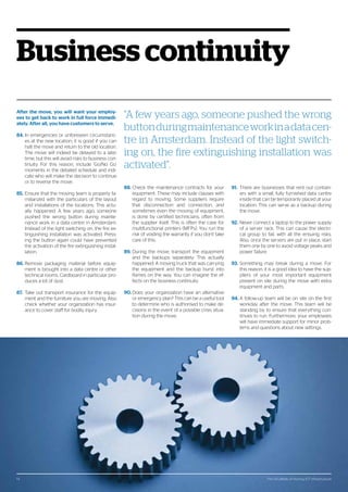 The 124 pitfalls of moving ICT infrastructure14
Business continuity
After the move, you will want your employ-
ees to get back to work in full force immedi-
ately. After all, you have customers to serve.
84.	In emergencies or unforeseen circumstanc-
es at the new location, it is good if you can
halt the move and return to the old location.
The move will indeed be delayed to a later
time, but this will avoid risks to business con-
tinuity. For this reason, include ‘Go/No Go’
moments in the detailed schedule and indi-
cate who will make the decision to continue
or to reverse the move.
85.	Ensure that the moving team is properly fa-
miliarized with the particulars of the layout
and installations of the locations. This actu-
ally happened: A few years ago, someone
pushed the wrong button during mainte-
nance work in a data centre in Amsterdam.
Instead of the light switching on, the fire ex-
tinguishing installation was activated. Press-
ing the button again could have prevented
the activation of the fire extinguishing instal-
lation.
86.	Remove packaging material before equip-
ment is brought into a data centre or other
technical rooms. Cardboard in particular pro-
duces a lot of dust.
87.	 Take out transport insurance for the equip-
ment and the furniture you are moving. Also
check whether your organization has insur-
ance to cover staff for bodily injury.
88.	Check the maintenance contracts for your
equipment. These may include clauses with
regard to moving. Some suppliers require
that disconnection and connection, and
sometimes even the moving of equipment,
is done by certified technicians, often from
the supplier itself. This is often the case for
multifunctional printers (MFPs). You run the
risk of voiding the warranty if you don’t take
care of this.
89.	During the move, transport the equipment
and the backups separately. This actually
happened: A moving truck that was carrying
the equipment and the backup burst into
flames on the way. You can imagine the ef-
fects on the business continuity.
90.	Does your organization have an alternative
or emergency plan? This can be a useful tool
to determine who is authorised to make de-
cisions in the event of a possible crisis situa-
tion during the move.
91.	 There are businesses that rent out contain-
ers with a small, fully furnished data centre
inside that can be temporarily placed at your
location. This can serve as a backup during
the move.
92.	Never connect a laptop to the power supply
of a server rack. This can cause the electri-
cal group to fail, with all the ensuing risks.
Also, once the servers are put in place, start
them one by one to avoid voltage peaks and
power failure.
93.	Something may break during a move. For
this reason, it is a good idea to have the sup-
pliers of your most important equipment
present on site during the move with extra
equipment and parts.
94.	A follow-up team will be on site on the first
workday after the move. This team will be
standing by to ensure that everything con-
tinues to run. Furthermore, your employees
will have immediate support for minor prob-
lems and questions about new settings.
“A few years ago, someone pushed the wrong
buttonduringmaintenanceworkinadatacen-
tre in Amsterdam. Instead of the light switch-
ing on, the fire extinguishing installation was
activated”.
The 124 pitfalls of moving ICT infrastructure14
 