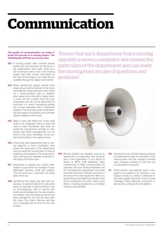 The 124 pitfalls of moving ICT infrastructure17
Communication
The quality of communication can make or
break the success of a moving project. The
following tips will help you on your way.
103.	 A moving project often involves several
parties and not everyone can be found in
the organization’s ‘face book’. Draw up a
list of everyone with a role in the moving
project with their contact information at
the start of the project, and make this list
available through the digital environment.
104.	 When starting the project, identify what
target groups will be involved in the move
and what the impact will be for them. Draw
up a communication plan to establish
who needs to be informed of what, when.
A move can be a drastic event for your
employees and will not be welcomed by
everyone. It is worth considering putting
out a move newsletter that is distributed
regularly. This may help create understand-
ing and support, and allows you to provide
regular updates on the move.
105.	 Make it clear well before the move what
actions the employees being moved will
need to take themselves and what ac-
tivities the moving team will take on. Also
ensure that these arrangements can be
found in the move newsletter, on the bul-
letin board and/or in the digital archive.
106.	 Ensure that each department that is mov-
ing appoints a move coordinator who
knows the particulars of the department
and can assist the moving team in case of
questions and problems. The move coordi-
nator will have the mandate to decide on
the layout of the floor plan.
107.	 Remember to update your contact infor-
mation in good time, for example on your
letterhead, business cards and website.
This will avoid your customers not being
able to find you.
108.	 Something that always sits well with em-
ployees is a welcome gift at the new work-
place, for example a regional delicacy. Use
an accompanying note to warmly wel-
come your employees to the new location
and explain how the follow-up period has
been arranged for the first few days after
the move. This charm offensive will help
your employees feel at home at the new
location.
109.	 Moving projects are regularly used as an
opportunity to implement new technolo-
gies in the organization. If you decide to
switch to MFPs, VoIP telephony, video
conferencing or Office Communicator, for
example, train your facility employees and
ICT management organization and make
sure that instruction manuals are handy in
the area of the new equipment. When im-
plementing a new telephony solution, have
all the secretaries and other heavy users
follow a training programme to maintain
maximum accessibility.
“Ensure that each department that is moving
appoints a move coordinator who knows the
particulars of the department and can assist
the moving team in case of questions and
problems”.
110.	 During the move and the follow-up period,
it is preferable to have the members of the
moving team and the suppliers involved
wear company clothing so that they are
recognizable to everyone.
111.	 Some printers automatically send a mes-
sage to the supplier if, for example, a car-
tridge is empty or a defect is detected. In-
form the supplier about the move to avoid
cartridges being delivered incorrectly or
technicians coming to the old address.
 
