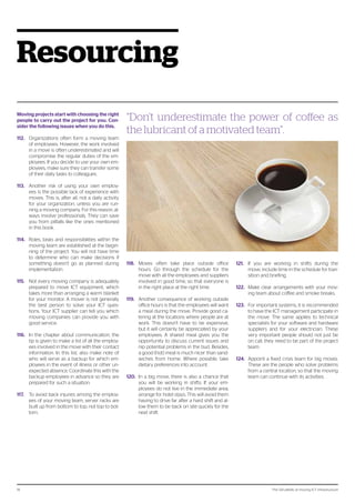 The 124 pitfalls of moving ICT infrastructure18
Resourcing
Moving projects start with choosing the right
people to carry out the project for you. Con-
sider the following issues when you do this.
112.	 Organizations often form a moving team
of employees. However, the work involved
in a move is often underestimated and will
compromise the regular duties of the em-
ployees. If you decide to use your own em-
ployees, make sure they can transfer some
of their daily tasks to colleagues.
113.	 Another risk of using your own employ-
ees is the possible lack of experience with
moves. This is, after all, not a daily activity
for your organization, unless you are run-
ning a moving company. For this reason, al-
ways involve professionals. They can save
you from pitfalls like the ones mentioned
in this book.
114.	 Roles, tasks and responsibilities within the
moving team are established at the begin-
ning of the project. You will not have time
to determine who can make decisions if
something doesn’t go as planned during
implementation.
115.	 Not every moving company is adequately
prepared to move ICT equipment, which
takes more than arranging a warm blanket
for your monitor. A mover is not generally
the best person to solve your ICT ques-
tions. Your ICT supplier can tell you which
moving companies can provide you with
good service.
116.	 In the chapter about communication, the
tip is given to make a list of all the employ-
ees involved in the move with their contact
information. In this list, also make note of
who will serve as a backup for which em-
ployees in the event of illness or other un-
expected absence. Coordinate this with the
backup employees in advance so they are
prepared for such a situation.
117.	 To avoid back injuries among the employ-
ees of your moving team, server racks are
built up from bottom to top, not top to bot-
tom.
118.	 Moves often take place outside office
hours. Go through the schedule for the
move with all the employees and suppliers
involved in good time, so that everyone is
in the right place at the right time.
119.	 Another consequence of working outside
office hours is that the employees will want
a meal during the move. Provide good ca-
tering at the locations where people are at
work. This doesn’t have to be expensive,
but it will certainly be appreciated by your
employees. A shared meal gives you the
opportunity to discuss current issues and
nip potential problems in the bud. Besides,
a good (hot) meal is much nicer than sand-
wiches from home. Where possible, take
dietary preferences into account.
120.	 In a big move, there is also a chance that
you will be working in shifts. If your em-
ployees do not live in the immediate area,
arrange for hotel stays. This will avoid them
having to drive far after a hard shift and al-
low them to be back on site quickly for the
next shift.
121.	 If you are working in shifts during the
move, include time in the schedule for tran-
sition and briefing.
122.	 Make clear arrangements with your mov-
ing team about coffee and smoke breaks.
123.	 For important systems, it is recommended
to have the ICT management participate in
the move. The same applies to technical
specialists for your software and hardware
suppliers and for your electrician. These
very important people should not just be
on call, they need to be part of the project
team.
124.	 Appoint a fixed crisis team for big moves.
These are the people who solve problems
from a central location, so that the moving
team can continue with its activities.
“Don’t underestimate the power of coffee as
the lubricant of a motivated team”.
 