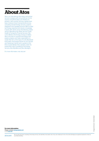 For more information:
Please contact dialogue@atos.net
or visit atos.net
atos.net
Atos, the Atos logo, Atos Consulting  Technology Services, Atos Worldline, Atos Sphere, Atos Cloud, Atos Healthcare (in the UK) and Atos Worldgrid are registered trademarks of Atos SA.
July 2012© 2012 Atos.
About Atos
Atos is an international information technology
services company with annual 2011 pro forma
revenue of EUR 8.5 billion and 74,000 em-
ployees in 48 countries. Serving a global client
base, it delivers hi-tech transactional services,
consulting and technology services, systems
integration and managed services. With its deep
technology expertise and industry knowledge,
it works with clients across the following market
sectors: Manufacturing, Retail, Services; Public,
Health  Transports; Financial Services; Tele-
coms, Media  Technology; Energy  Utilities.
Atos is focused on business technology that
powers progress and helps organizations to
create their firm of the future. It is the Worldwide
Information Technology Partner for the Olympic
and Paralympic Games and is quoted on the
Paris Eurolist Market. Atos operates under the
brands Atos, Atos Consulting  Technology
Services, Atos Worldline and Atos Worldgrid.
For more information, visit: atos.net
DesignArtwork–EvelineMeijer
 