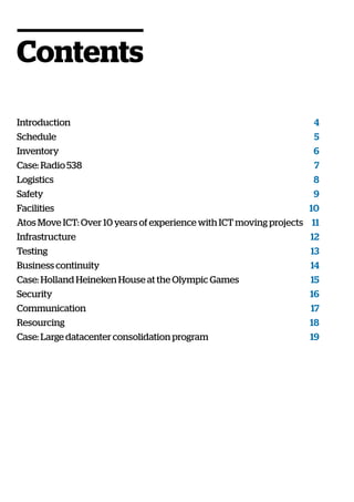 Contents
Introduction 4
Schedule 5
Inventory 6
Case: Radio 538 7
Logistics 8
Safety 9
Facilities 10
Atos Move ICT: Over 10 years of experience with ICT moving projects  11
Infrastructure 12
Testing 13
Business continuity 14
Case: Holland Heineken House at the Olympic Games 15
Security 16
Communication 17
Resourcing 18
Case: Large datacenter consolidation program 19
 