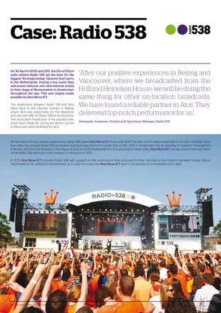 The 124 pitfalls of moving ICT infrastructure 7
Case: Radio 538
On 30 April in 2010 and 2011, the DJs of Dutch
radio station Radio 538 set the tone for the
biggest ‘Koninginnedag’ (Queens Day) party
in the Netherlands. During a live event they
welcomed national and international artists
to their stage at Museumplein in Amsterdam
throughout the day. This was largely made
possible by Atos Move ICT.
The relationship between Radio 538 and Atos
dates back to the Olympic Games in Beijing,
where Atos was responsible for the telephony
and internet traffic for Radio 538 for the first time.
The on-location broadcasts of the popular radio
show ‘Evers Staat Op’ during the Winter Games
in Vancouver were facilitated by Atos.
On the basis of these positive experiences, Radio 538 asked Atos Move ICT to provide all ICT facilities which make broadcasts on location possible. Since
then, Atos has assisted Radio 538 on location during broadcasts from a pirate ship at SAIL 2010 in Amsterdam, the ski paradise of Saalbach Hinterglemm
in Austria and from the Kürhaus in the Hague during the 2010 Football World Championship to name a few. Atos Move ICT will also assist in the relocation
of the Radio 538 offices to a new location in Hilversum in 2012.
In 2012 Atos Move ICT provides Radio 538 with support on the connections they procured for their activities in the Holland Heineken House. Atos is
responsible for all cabling on the premises, so in case of trouble, the Atos Move ICT team is on standby to immediately put it right.
“After our positive experiences in Beijing and
Vancouver, where we broadcasted from the
HollandHeinekenHouse,wewillbedoingthe
same thing for other on-location broadcasts.
WehavefoundareliablepartnerinAtos.They
delivered top-notch performance for us”.
Alexander Josiassen, Technical  Operations Manager, Radio 538
The 124 pitfalls of moving ICT infrastructure 7
 