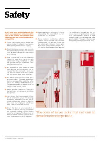 The 124 pitfalls of moving ICT infrastructure 9
Safety
An ICT move is not without its hazards. Not
only is heavy equipment being moved, the
setup of the location also involves safety
risks. In any case, you should consider the fol-
lowing pitfalls.
42.	Ensure that a qualified first aid provider is al-
ways present at the old and the new location.
After all, emergencies are hard to predict.
43.	Coordinate safety measures and protocols.
All parties that are present during the move
must be aware of what to do in the event of
an emergency.
44.	Have a certified electrician disconnect and
connect the power when a server rack with
equipment is being moved, both for safety
and in connection with any warranty condi-
tions for your equipment.
45.	ICT equipment is often placed on raised
floors with the wiring underneath. The re-
moval of floor tiles from such a raised floor
can affect the stability of the floor. Consider
that tiles can shift under heavy equipment.
46.	Not all floors are built for heavy loads. That is
why it is important to check in advance that
the floor can support the weight that will be
placed on it. Reinforce the floor if necessary.
This will prevent the floor sagging under the
equipment and causing injuries.
47.	 Inform people in the workplace if a floor is
(partially) open so that they do not fall into
the openings.
48.	Hardhats are often made available for visi-
tors at construction sites, in new buildings
where work is still being done and in build-
ings where floors and ceilings are still open.
Make sure your employees actually use
them. Safety must be taken seriously.
49.	Ensure that doors or server cabinets in a
technical room open and close in such a way
that employees can leave the room easily in
case of an emergency. The doors must not
form an obstacle and must therefore always
open in the direction of the escape route.
50.	Server racks should preferably be provided
with earthing. This protects both your em-
ployees and your equipment.
51.	 If your employees need to leave a techni-
cal room that has a double lock in an emer-
gency situation, they will need to make sure
that nothing gets in between the lock gates.
If one of the gates of the lock does not shut
properly, the other gate will usually not open.
This blocks the escape route and your em-
ployees may no longer be able to leave the
room. If the emergency results in an argon
fire extinguisher being activated, the argon
gas will displace the oxygen in the room and
literally take your employees’ breath away.
“The doors of server racks must not form an
obstacle to the escape route”.
 