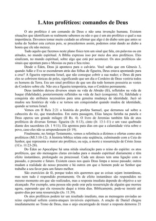 1.Atos proféticos: comandos de Deus
O ato profético é um comando de Deus e não uma invenção humana. Existem
situações que identificam se realmente sabemos ou não o que é um ato profético e qual a sua
importância. Devemos tomar muito cuidado ao afirmar que algo é do diabo sem que antes se
tenha do Senhor esta certeza pois, se procedermos assim, podemos estar dando ao diabo a
honra que ele não merece.
Tudo aquilo que fazemos neste plano físico tem um sinal que fala, em palavras ou em
atitudes, no mundo espiritual. A Bíblia expressa isso por meio dos atos proféticos. Eles
sinalizam, no mundo espiritual, sobre algo que está por acontecer. Os atos proféticos são
sinais que apontam para o Messias ou para o Seu reino.
Desde o Éden, Deus já apontava para o calvário. Você sabia que em Gênesis 3,
quando Adão e Eva se esconderam atrás das folhas de figueira, Deus estava apontando para
a cruz? A figueira representa Israel, que não consegue cobrir a sua nudez; e Deus dá para
eles se cobrirem túnicas de peles, significando que um dia o Cordeiro de Deus vestiria todos
os homens da Terra. Era um sinal profético de que um dia todo homem possuiria as vestes
do Cordeiro sobre ele. Não era a figueira temporária, mas o Cordeiro permanente.
Deus também deixou diversos sinais na vida de Abraão (fé), refletidos na vida de
Isaque (fidelidade), posteriormente refletidos na vida de Jacó (conquista). Fé, fidelidade e
conquista são atributos necessários para uma genuína mudança de identidade. Jacó só
mudou seu histórico de vida e se tornou um conquistador quando mudou de identidade,
quando se tornou Israel.
Vemos em II Reis 2:21 a história do profeta Samuel, que derramou sal sobre a
cabeceira do rio, que transbordou. Em outra passagem, Elias lançou farinha na panela e
Deus operou um grande milagre (II Rs. 4). O livro de Jeremias também fala de atos
proféticos de diversas formas: figueira (Jr. 8:13), cinto (Jr. 13:1-11) e um vaso quebrado
diante dos sacerdotes (Jr. 1 9:11). Ele apontou para dias em que a calamidade viria sobre o
povo, caso eles não se arrependessem (Jr 19).
Finalmente, no Antigo Testamento, vemos a referência a dízimos e ofertas como atos
proféticos (Ml.3:10-12). A história bíblica relata esta seqüência, culminando com a Ceia do
Senhor, que representa o maior ato profético, ou seja, a morte e ressurreição de Cristo Jesus
(1Co. 11:23-28).
Do Éden ao Apocalipse há uma nítida sinalização para o reino do espírito: os atos
proféticos, que são mensagens claras enviadas para o mundo espiritual diariamente e têm
efeito instantâneo, prolongado ou processual. Cada um desses tem uma ligação com o
passado, o presente e futuro. Existem casos nos quais Deus limpa o nosso passado; outros
mudam a realidade do nosso presente e há outros em que o homem pede ao Senhor que
trabalhe a seu favor para um futuro melhor.
São exercícios de fé, porque todos nós queremos que as coisas sejam instantâneas,
mas nem tudo é respondido prontamente. Os de efeito instantâneo são respondidos no
mesmo momento em que são realizados, mas a resposta imediata depende do objetivo a ser
alcançado. Por exemplo, uma pessoa não pode orar pela ressurreição de alguém que morreu
agora, esperando que ela ressuscite daqui a trinta dias. Biblicamente, pode-se insistir até
quatro dias por uma ressurreição (Jo. 11:39).
Os atos proféticos podem ter um resultado imediato, mas as mensagens enviadas ao
reino espiritual sofrem contra-ataques invisíveis espirituais. A oração de Daniel chegou
imediatamente ao Trono de Deus, mas o anjo encarregado de trazer a resposta demorou 21
 
