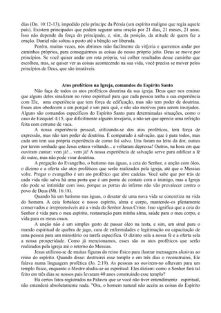 dias (Dn. 10:12-13), impedido pelo príncipe da Pérsia (um espírito maligno que regia aquele
país). Existem principados que podem segurar uma oração por 21 dias, 21 meses, 21 anos.
Isso não depende da força do principado, e, sim, da posição, da atitude de quem faz a
oração. Daniel não soltou o posto até a bênção ser liberada.
Porém, muitas vezes, nós abrimos mão facilmente da vit[oria e queremos andar por
caminhos próprios, para conseguirmos as coisas do nosso próprio jeito. Deus se move por
princípios. Se você quiser andar em rota própria, vai colher resultados desse caminho que
escolheu, mas, se quiser ver as coisas acontecendo na sua vida, você precisa se mover pelos
princípios de Deus, que são imutáveis.
Atos proféticos na Igreja, comandos do Espírito Santo
Não faça de todos os atos proféticos doutrina da sua igreja. Deus quer nos ensinar
que alguns deles sinalizam no reino espiritual para que cada pessoa tenha a sua experiência
com Ele, uma experiência que tem força de edificação, mas não tem poder de doutrina.
Esses atos obedecem a um porquê e um para quê, e não são motivos para serem invejados.
Alguns são comandos específicos do Espírito Santo para determinadas situações, como o
caso de Ezequiel 4:15, que dificilmente alguém invejaria, a não ser que aprecie uma refeição
feita com estrume de vaca.
A nossa experiência pessoal, utilizando-se dos atos proféticos, tem força de
expressão, mas não tem poder de doutrina. É comparado à salvação, que é para todos, mas
cada um tem sua própria experiência de como foi salvo. Uns foram no leito da dor, outros
por terem sonhado que Jesus estava voltando... e voltaram depressa! Outros, na hora em que
ouviram cantar: vem já!... vem já! A nossa experiência de salvação serve para edificar a fé
do outro, mas não pode virar doutrina.
A pregação do Evangelho, o batismo nas águas, a ceia do Senhor, a unção com óleo,
o dízimo e a oferta são atos proféticos que serão realizados pela igreja, até que o Messias
volte. Pregar o evangelho é um ato profético que abre cadeias. Você sabe que por trás de
cada vida não salva há uma porta que é um ponto de contato com o inimigo, mas a Igreja
não pode se intimidar com isso, porque as portas do inferno não vão prevalecer contra o
povo de Deus (Mt. 16:18).
Quando há um batismo nas águas, o desatar de uma nova vida se concretiza na vida
do homem. A ceia fortalece o nosso espírito, alma e corpo, mantendo-os plenamente
conservados e irrepreensíveis até a vinda do Senhor Jesus Cristo. Isso significa que a ceia do
Senhor é vida para o meu espírito, restauração para minha alma, saúde para o meu corpo, e
vida para os meus ossos.
A unção não é um simples gesto de passar óleo na testa, e sim, um sinal para o
mundo espiritual de quebra de jugo, cura de enfermidades e legitimação ou capacitação de
uma pessoa para um ministério ou tarefa específica. O dízimo sela a nossa fé e a oferta sela
a nossa prosperidade. Como já mencionamos, esses são os atos proféticos que serão
realizados pela igreja até o retorno do Messias.
Jesus utilizou-se de muitas figuras do reino físico para ilustrar mensagens alusivas ao
reino do espírito. Quando disse: destruirei esse templo e em três dias o reconstruirei, Ele
falava numa linguagem profética (Jo. 2:19). As pessoas ao ouvirem-no olhavam para um
templo físico, enquanto o Mestre aludia-se ao espiritual. Eles diziam: como o Senhor fará tal
feito em três dias se nossos pais levaram 40 anos construindo esse templo?
Há certos fatos registrados na Palavra que se você não tiver entendimento espiritual,
não entenderá absolutamente nada. "Ora, o homem natural não aceita as coisas do Espírito
 