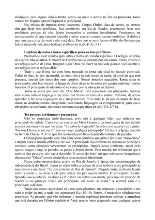 discípulos, com alguns indo à frente, outros no meio e outros no fim da procissão, todos
orando em línguas para enfraquecer o principado.
Nas missas de impacto como quaresma, Corpus Christi, dias de santos, os crentes
têm que fazer atos proféticos. Nos cemitérios, em dia de finados, precisamos fazer atos
proféticos, porque ali eles fazem invocações a espíritos hereditários. Precisamos ter
conhecimento do que estamos fazendo e saber exercer o nosso caráter profético. O diabo é
que tem que correr de você e não você dele. Para isso se manifestou o Filho do Homem que
habita dentro de nós, para desfazer as obras do diabo (I Jo. 3:8).
Lembrar de datas e horas específicas para os atos proféticos
Precisamos estar atentos para datas e horas do mundo espiritual. O relógio do reino
do espírito não se atrasa. O mover do Espírito não se atrasará por sua causa. Então, arrume o
seu relógio com o de Deus. Imagine o que Deus vai fazer na sua vida quando você acertar o
seu relógio com o relógio dEle!
Tudo o que Roma faz com hora marcada se torna um sinal no mundo espiritual.
Todos os dias, às seis da manhã, ao meio-dia e às seis horas da tarde, dá sinal de que está
presente, através dos sinos dos seus templos. Nesses horários marcados, Roma ativa os
principados, por isso mesmo a Igreja de Jesus deve se levantar em guerra espiritual nesses
horários. O principado da idolatria só se vence com a adoração ao Senhor.
Todas as vezes que você diz "Ave Maria", está invocando um principado. Satanás
sabe como colocar linguagem do reino das trevas na boca dos santos. Portanto, devemos
aprender a ter uma linguagem sã e irrepreensível. "Em tudo te dá por exemplo de boas
obras; na doutrina mostra integridade, sobriedade, linguagem sã e irrepreensível, para que o
adversário se confunda, não tendo nenhum mal que dizer de nós" (Tt. 2:7-8).
Ter pessoas devidamente preparadas
Não se empolgue indevidamente, pois não é qualquer líder que enfrenta um
principado da cidade. Certa vez eu estava em Mato Grosso e na madrugada de um sábado
acordei com uma voz que me dizia: "Eu estou te vigiando" Acordei com aquela voz e gritei:
"Eu sou Efraim, e por ser Efraim eu venço qualquer principado" Efraim é a Igreja descrita
no livro de Oséias 11:1-12, que foi restaurada por Deus depois do histórico de pecado.
O principado quando vem, não vem como demônio que grita e faz o seu "showzinho"
e depois você o manda embora e ele vai. O principado lhe enfrenta na postura de príncipe e
somente como príncipes venceremos os principados. Depois desse confronto, andei pelo
quarto, toquei e ungi as paredes, as peças e depois dormi. Pela manhã, fui informado que a
maioria dos pastores não havia dormido. O nome do hotel em que estávamos hospedados
chamava-se "Odara", nome conferido a uma entidade (demônio).
Numa outra oportunidade, estava no Rio de Janeiro à época das comemorações de
independência do Brasil. Impus as mãos sobre a cabeça de uma senhora e um principado se
manifestou e me disse: "Eu sou a mente do Rio de Janeiro". Naquela noite, eu havia falado
sobre a mente e eu disse a ele para deixar em paz aquela mulher. O principado resistiu.
Quando isso aconteceu, eu disse a ele: "Você vai soltar essa mente, pois sou um príncipe do
Senhor e um príncipe vence um principado, em nome de Jesus." A senhora caiu e o
principado a deixou.
Todos nós temos autoridade de Jesus para pisarmos em serpentes e escorpiões e em
todo o poder do mal e nada nos acontecerá (Lc. 10:19). Porém, é necessário obedecermos
princípios. As pessoas que vão enfrentar o mundo espiritual precisam colocar a armadura
que está descrita em Efésios capítulo 6. Você precisa estar preparado para qualquer guerra
 