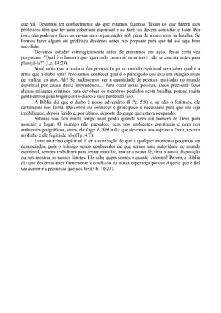 que vá. Devemos ter conhecimento do que estamos fazendo. Todos os que fazem atos
proféticos têm que ter uma cobertura espiritual e ao fazê-los devem consultar o líder. Por
isso, não podemos fazer as coisas sem organização, sob pena de morrermos na batalha. Se
formos fazer algum ato profético devemos antes nos preparar para que tal ato seja bem
sucedido.
Devemos estudar estrategicamente antes de entrarmos em ação. Jesus certa vez
perguntou: "Qual é o homem que, querendo construir uma torre, não se assenta antes para
planejá-la?" (Lc. 14:28).
Você sabia que a maioria das pessoas briga no mundo espiritual sem saber qual é a
arma que o diabo tem? Precisamos conhecer qual é o principado que está em atuação antes
de realizar os atos. Ah! Se pudéssemos ver a quantidade de pessoas mutiladas no mundo
espiritual por causa dessa imprudência... Para curar essas pessoas, Deus precisará fazer
alguns milagres criativos para devolver os membros perdidos nesta batalha, porque muita
gente entrou para brigar com o diabo e saiu perdendo feio.
A Bíblia diz que o diabo é nosso adversário (I Pe. 5:8) e, se não o ferirmos, ele
certamente nos ferirá. Descobrir ou conhecer o principado é necessário para que ele seja
imobilizado, depois ferido e, por último, deposto do cargo que estava ocupando.
Satanás não fica muito tempo num posto quando vem um homem de Deus para
assumir o lugar. O inimigo não prevalece nem nos ambientes espirituais e nem nos
ambientes geográficos, antes, ele foge. A Bíblia diz que devemos nos sujeitar a Deus, resistir
ao diabo e ele fugirá de nós (Tg. 4:7).
Lutar no reino espiritual é ter a convicção de que a qualquer momento podemos ser
denunciados, pois o inimigo sendo conhecedor de que somos uma autoridade no mundo
espiritual, sempre trabalhará para tentar macular, anular a nossa fé; tirar a nossa disposição
ou nos mostrar os nossos limites. Ele sabe quem somos e quanto valemos! Porém, a Bíblia
diz que devemos reter firmemente a confissão da nossa esperança porque Aquele que é fiel
vai cumprir a promessa que nos fez (Hb. 10:23).
 
