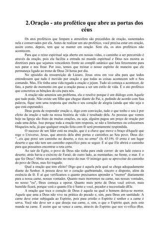 2.Oração - ato profético que abre as portas dos
céus
Os atos proféticos que limpam a atmosfera são precedidos de oração, sustentados
nela e conservados por ela. Antes de realizar um ato profético, você precisa estar em oração,
assim como, depois, tem que se manter em oração. Sem ela, os atos proféticos não
acontecem.
Para que o reino espiritual seja aberto em nossas vidas, o caminho a ser percorrido é
através da oração, pois ela facilita a entrada no mundo espiritual e Deus nos mostra as
diretrizes para que sejamos vencedores frente ao complô satânico que luta ferozmente para
nos parar e nos frear. Por isso, temos que treinar o nosso espírito de maneira que ele
permaneça ligado ao trono de Deus 24 horas por dia.
No episódio da ressurreição de Lázaro, Jesus orou em voz alta para que todos
entendessem que tudo é movido por oração e que todas as coisas acontecem sob o Seu
comando. Mas, Ele tinha uma vida regada a oração e jejum. Tudo só começa a acontecer, de
fato, a partir do momento em que a oração passa a ser um estilo de vida. É o ato profético
que concretiza as bênçãos do céu para nós.
A oração não ameniza um problema, ela o resolve porque é um diálogo com Aquele
que tudo pode. Não existe um filho que chegue diante do Pai, e, pedindo de acordo com Sua
palavra, fique sem uma resposta que encha o seu coração de alegria (ainda que não seja o
que está esperando).
Deus gosta de responder oração e, digo com convicção, tudo o que tenho e sou é por
efeito da oração e tudo na nossa história de vida é resultado dela. As pessoas que vemos
hoje na Igreja são fruto de muitas orações, ou seja, alguém pagou um preço de oração por
cada uma delas. Isso porque toda a oração tem resposta, se não a limitarmos ou colocarmos
bloqueios nela, já que qualquer oração feita com fé será prontamente respondida.
O sucesso de um líder está na oração, que é a chave que move o braço dAquele que
rege o Universo, Jesus, que através dela abre portas e caminhos ao Seu povo. Deus diz:
"...eis que porei um caminho no deserto, e rios no ermo" (Is 43:19). O ermo é um lugar
deserto e que não tem um caminho específico para se seguir. É aí que Ele abrirá o caminho
para que possamos encontrar a rota certa.
Ao sair do Egito, o povo de Deus não tinha para onde correr: de um lado estava o
deserto; atrás havia o exército de Faraó; do outro lado, as montanhas; na frente, o mar. E o
que fez Deus? Abriu um caminho no meio do mar. O inimigo quis se aproveitar do caminho
do povo de Deus, mas foi tragado.
Qual a oração que tem efeito? Digo que é aquela pela qual se chega adequadamente
diante do Senhor. A pessoa deve ter o coração quebrantado, sincero e disposto, além da
essência da fé. É aí que verificamos o quanto precisamos aprender a "morrer" diariamente
para a nossa carne, nossas vontades. Quanto mais morremos na carne, nas nossas vontades,
no nosso "eu", Deus começa a operar. Quanto mais perto de Deus você estiver, mais
humilde ficará, porque verá o quanto Ele é Santo e você, pecador e necessitado dEle.
A oração que toca o coração de Deus é aquela na qual o homem deixa-se morrer.
Aquele que ama a Deus não vive na prática do pecado e, sim, para Deus em santidade. A
carne deve estar subjugada ao Espírito, pois para cristão o Espírito é senhor e a carne é
serva. Você não deve ser o que deseja sua carne, e, sim, o que o Espírito quer, pois este
manda na carne. É assim que se vence a carne, através do Espírito que nos vi-vifica (Rm.
 