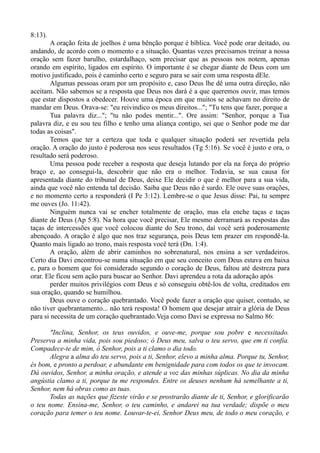 8:13).
A oração feita de joelhos é uma bênção porque é bíblica. Você pode orar deitado, ou
andando, de acordo com o momento e a situação. Quantas vezes precisamos treinar a nossa
oração sem fazer barulho, estardalhaço, sem precisar que as pessoas nos notem, apenas
orando em espírito, ligados em espírito. O importante é se chegar diante de Deus com um
motivo justificado, pois é caminho certo e seguro para se sair com uma resposta dEle.
Algumas pessoas oram por um propósito e, caso Deus lhe dê uma outra direção, não
aceitam. Não sabemos se a resposta que Deus nos dará é a que queremos ouvir, mas temos
que estar dispostos a obedecer. Houve uma época em que muitos se achavam no direito de
mandar em Deus. Orava-se: "eu reivindico os meus direitos..."; "Tu tens que fazer, porque a
Tua palavra diz..."; "tu não podes mentir...". Ore assim: "Senhor, porque a Tua
palavra diz, e eu sou teu filho e tenho uma aliança contigo, sei que o Senhor pode me dar
todas as coisas".
Temos que ter a certeza que toda e qualquer situação poderá ser revertida pela
oração. A oração do justo é poderosa nos seus resultados (Tg 5:16). Se você é justo e ora, o
resultado será poderoso.
Uma pessoa pode receber a resposta que deseja lutando por ela na força do próprio
braço e, ao consegui-la, descobrir que não era o melhor. Todavia, se sua causa for
apresentada diante do tribunal de Deus, deixe Ele decidir o que é melhor para a sua vida,
ainda que você não entenda tal decisão. Saiba que Deus não é surdo. Ele ouve suas orações,
e no momento certo a responderá (I Pe 3:12). Lembre-se o que Jesus disse: Pai, tu sempre
me ouves (Jo. 11:42).
Ninguém nunca vai se encher totalmente de oração, mas ela enche taças e taças
diante de Deus (Ap 5:8). Na hora que você precisar, Ele mesmo derramará as respostas das
taças de intercessões que você colocou diante do Seu trono, daí você será poderosamente
abençoado. A oração é algo que nos traz segurança, pois Deus tem prazer em respondê-la.
Quanto mais ligado ao trono, mais resposta você terá (Dn. 1:4).
A oração, além de abrir caminhos no sobrenatural, nos ensina a ser verdadeiros.
Certo dia Davi encontrou-se numa situação em que seu conceito com Deus estava em baixa
e, para o homem que foi considerado segundo o coração de Deus, faltou até destreza para
orar. Ele ficou sem ação para buscar ao Senhor. Davi aprendeu a rota da adoração após
perder muitos privilégios com Deus e só conseguiu obtê-los de volta, creditados em
sua oração, quando se humilhou.
Deus ouve o coração quebrantado. Você pode fazer a oração que quiser, contudo, se
não tiver quebrantamento... não terá resposta! O homem que desejar atrair a glória de Deus
para si necessita de um coração quebrantado.Veja como Davi se expressa no Salmo 86:
"Inclina, Senhor, os teus ouvidos, e ouve-me, porque sou pobre e necessitado.
Preserva a minha vida, pois sou piedoso; ó Deus meu, salva o teu servo, que em ti confia.
Compadece-te de mim, ó Senhor, pois a ti clamo o dia todo.
Alegra a alma do teu servo, pois a ti, Senhor, elevo a minha alma. Porque tu, Senhor,
és bom, e pronto a perdoar, e abundante em benignidade para com todos os que te invocam.
Dá ouvidos, Senhor, a minha oração, e atende a voz das minhas súplicas. No dia da minha
angústia clamo a ti, porque tu me respondes. Entre os deuses nenhum há semelhante a ti,
Senhor, nem há obras como as tuas.
Todas as nações que fizeste virão e se prostrarão diante de ti, Senhor, e glorificarão
o teu nome. Ensina-me, Senhor, o teu caminho, e andarei na tua verdade; dispõe o meu
coração para temer o teu nome. Louvar-te-ei, Senhor Deus meu, de todo o meu coração, e
 
