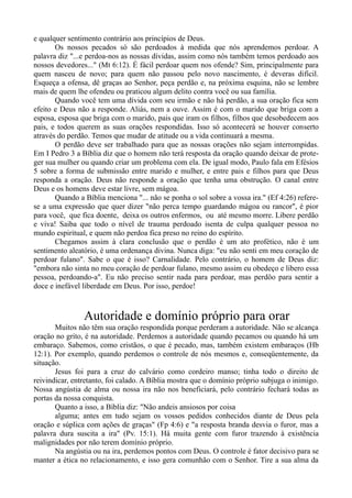 e qualquer sentimento contrário aos princípios de Deus.
Os nossos pecados só são perdoados à medida que nós aprendemos perdoar. A
palavra diz "...e perdoa-nos as nossas dívidas, assim como nós também temos perdoado aos
nossos devedores..." (Mt 6:12). É fácil perdoar quem nos ofende? Sim, principalmente para
quem nasceu de novo; para quem não passou pelo novo nascimento, é deveras difícil.
Esqueça a ofensa, dê graças ao Senhor, peça perdão e, na próxima esquina, não se lembre
mais de quem lhe ofendeu ou praticou algum delito contra você ou sua família.
Quando você tem uma dívida com seu irmão e não há perdão, a sua oração fica sem
efeito e Deus não a responde. Aliás, nem a ouve. Assim é com o marido que briga com a
esposa, esposa que briga com o marido, pais que iram os filhos, filhos que desobedecem aos
pais, e todos querem as suas orações respondidas. Isso só acontecerá se houver conserto
através do perdão. Temos que mudar de atitude ou a vida continuará a mesma.
O perdão deve ser trabalhado para que as nossas orações não sejam interrompidas.
Em I Pedro 3 a Bíblia diz que o homem não terá resposta da oração quando deixar de prote-
ger sua mulher ou quando criar um problema com ela. De igual modo, Paulo fala em Efésios
5 sobre a forma de submissão entre marido e mulher, e entre pais e filhos para que Deus
responda a oração. Deus não responde a oração que tenha uma obstrução. O canal entre
Deus e os homens deve estar livre, sem mágoa.
Quando a Bíblia menciona "... não se ponha o sol sobre a vossa ira." (Ef 4:26) refere-
se a uma expressão que quer dizer "não perca tempo guardando mágoa ou rancor", é pior
para você, que fica doente, deixa os outros enfermos, ou até mesmo morre. Libere perdão
e viva! Saiba que todo o nível de trauma perdoado isenta de culpa qualquer pessoa no
mundo espiritual, e quem não perdoa fica preso no reino do espírito.
Chegamos assim à clara conclusão que o perdão é um ato profético, não é um
sentimento aleatório, é uma ordenança divina. Nunca diga: "eu não senti em meu coração de
perdoar fulano". Sabe o que é isso? Carnalidade. Pelo contrário, o homem de Deus diz:
"embora não sinta no meu coração de perdoar fulano, mesmo assim eu obedeço e libero essa
pessoa, perdoando-a". Eu não preciso sentir nada para perdoar, mas perdôo para sentir a
doce e inefável liberdade em Deus. Por isso, perdoe!
Autoridade e domínio próprio para orar
Muitos não têm sua oração respondida porque perderam a autoridade. Não se alcança
oração no grito, é na autoridade. Perdemos a autoridade quando pecamos ou quando há um
embaraço. Sabemos, como cristãos, o que é pecado, mas, também existem embaraços (Hb
12:1). Por exemplo, quando perdemos o controle de nós mesmos e, conseqüentemente, da
situação.
Jesus foi para a cruz do calvário como cordeiro manso; tinha todo o direito de
reivindicar, entretanto, foi calado. A Bíblia mostra que o domínio próprio subjuga o inimigo.
Nossa angústia de alma ou nossa ira não nos beneficiará, pelo contrário fechará todas as
portas da nossa conquista.
Quanto a isso, a Bíblia diz: "Não andeis ansiosos por coisa
alguma; antes em tudo sejam os vossos pedidos conhecidos diante de Deus pela
oração e súplica com ações de graças" (Fp 4:6) e "a resposta branda desvia o furor, mas a
palavra dura suscita a ira" (Pv. 15:1). Há muita gente com furor trazendo à existência
malignidades por não terem domínio próprio.
Na angústia ou na ira, perdemos pontos com Deus. O controle é fator decisivo para se
manter a ética no relacionamento, e isso gera comunhão com o Senhor. Tire a sua alma da
 