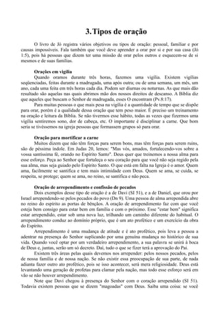 3.Tipos de oração
O livro de Jó registra vários objetivos ou tipos de oração: pessoal, familiar e por
causas impossíveis. Fala também que você deve aprender a orar por si e por sua casa (Jó
1:5), pois há pessoas que dizem ter uma missão de orar pelos outros e esquecem-se de si
mesmos e de suas famílias.
Orações em vigília
Quando oramos durante três horas, fazemos uma vigília. Existem vigílias
seqüenciadas, feitas durante a madrugada, uma após outra; ou de uma semana, um mês, um
ano, cada uma feita em três horas cada dia. Podem ser diurnas ou noturnas. As que mais dão
resultado são aquelas nas quais abrimos mão dos nossos direitos de descanso. A Bíblia diz
que aqueles que buscam o Senhor de madrugada, esses O encontram (Pv.8:17).
Para muitas pessoas o que mais pesa na vigília é a quantidade de tempo que se dispõe
para orar, porém é a qualidade dessa oração que tem peso maior. É preciso um treinamento
na oração e leitura da Bíblia. Se não tivermos esse hábito, todas as vezes que fizermos uma
vigília sentiremos sono, dor de cabeça, etc. O importante é disciplinar a carne. Que bom
seria se tivéssemos na igreja pessoas que formassem grupos só para orar.
Oração para mortificar a carne
Muitos dizem que não têm forças para serem bons, mas têm forças para serem ruins,
são de péssima índole. Em Judas 20, lemos: "Mas vós, amados, fortalecendo-vos sobre a
vossa santíssima fé, orando no Espírito Santo". Deus quer que treinemos a nossa alma para
esse esforço. Peça ao Senhor que fortaleça o seu coração para que você não seja regido pela
sua alma, mas seja guiado pelo Espírito Santo. O que está em falta na Igreja é o amor. Quem
ama, facilmente se santifica e tem mais intimidade com Deus. Quem se ama, se cuida, se
respeita, se protege; quem se ama, no reino, se santifica e não peca.
Oração de arrependimento e confissão de pecados
Dois exemplos desse tipo de oração é a de Davi (SI 51), e a de Daniel, que orou por
Israel arrependendo-se pelos pecados do povo (Dn 9). Uma pessoa de alma arrependida abre
no reino do espírito as portas de bênçãos. A oração de arrependimento faz com que você
esteja bem consigo para estar bem em família e com o próximo. Esse "estar bem" significa
estar arrependido, estar sob uma nova luz, trilhando um caminho diferente do habitual. O
arrependimento conduz ao domínio próprio, que é um ato profético e um exercício da obra
do Espírito.
Arrependimento é uma mudança de atitude e é ato profético, pois leva a pessoa a
adentrar na presença do Senhor suplicando por uma genuína mudança no histórico de sua
vida. Quando você optar por um verdadeiro arrependimento, a sua palavra se unirá à boca
de Deus e, juntas, serão um só decreto. Daí, tudo o que se fizer terá a aprovação do Pai.
Existem três áreas pelas quais devemos nos arrepender: pelos nossos pecados, pelos
de nossa família e de nossa nação. Se não existir essa preocupação de sua parte, de nada
adianta fazer outro ato profético, pois se isso acontecer, será mera religiosidade. Deus está
levantando uma geração de profetas para clamar pela nação, mas todo esse esforço será em
vão se não houver arrependimento.
Note que Davi chegou à presença do Senhor com o coração arrependido (SI 51).
Todavia existem pessoas que se dizem "magoadas" com Deus. Saiba uma coisa: se você
 