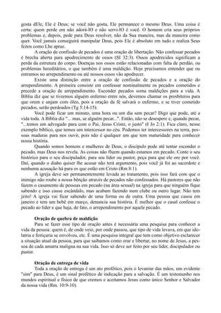 gosta dEle, Ele é Deus; se você não gosta, Ele permanece o mesmo Deus. Uma coisa é
certa: quem perde em não adorá-lO e não servi-lO é você. O homem cria seus próprios
problemas e, depois, pede para Deus resolver, não da Sua maneira, mas da maneira como
quer. Você jamais conseguirá manipular Deus, pois Ele é absoluto em tudo e realiza Seus
feitos como Lhe apraz.
A oração de confissão de pecados é uma oração de libertação. Não confessar pecados
é brecha aberta para apodrecimento de ossos (SI 32:3). Ossos apodrecidos significam a
perda da estrutura do corpo. Doenças nos ossos estão relacionadas com falta de perdão, ou
problemas hereditários, o que também é uma maldição. Hoje precisamos entender que ou
entramos no arrependimento ou até nossos ossos vão apodrecer.
Existe uma distinção entre a oração de confissão de pecados e a oração do
arrependimento. A primeira consiste em confessar nominalmente os pecados cometidos e
precede a oração de arrependimento. Esconder pecados soma maldições para a vida. A
Bíblia diz que se tivermos alguém enfermo entre nós, devemos chamar os presbíteros para
que orem e unjam com óleo, pois a oração da fé salvará o enfermo, e se tiver cometido
pecados, serão perdoados (Tg 5:14-15).
Você pode ficar um minuto, uma hora ou um dia sem pecar? Digo que pode, até a
vida toda. A Bíblia diz "... mas, se alguém pecar...". Então, não se desespere e, quando pecar,
"...temos um advogado para com o Pai, Jesus Cristo, o justo" (I Jo 2:1). Fica claro, nesse
exemplo bíblico, que temos um intercessor no céu. Podemos ter intercessores na terra, pes-
soas maduras para nos ouvir, pois não é qualquer um que tem maturidade para conhecer
nossa história.
Quando somos homens e mulheres de Deus, o discípulo pode até tentar esconder o
pecado, mas Deus nos revela. As coisas não fluem quando estamos em pecado. Conte o seu
histórico para o seu discipulador, para seu líder ou pastor, peça para que ele ore por você.
Daí, quando o diabo quiser lhe acusar não terá argumento, pois você já foi ao sacerdote e
nenhuma acusação há para os que estão em Cristo (Rm 8:1).
A igreja deve ser permanentemente levada ao tratamento, pois isso fará com que o
inimigo não roube a nossa bênção através de pecados não confessados. Há pastores que não
fazem o casamento de pessoas em pecado (na área sexual) na igreja para que ninguém fique
sabendo e isso cause escândalo, mas acabam fazendo num clube ou outro lugar. Não tem
jeito! A igreja vai ficar sabendo de uma forma ou de outra. Uma pessoa que casou em
janeiro e tem um bebê em março, denuncia sua história. É melhor que o casal confesse o
pecado ao líder e que haja, de fato, o arrependimento por aquele pecado.
Oração de quebra de maldição
Para se fazer esse tipo de oração antes é necessária uma pesquisa para conhecer a
vida da pessoa: quem é, de onde veio, por onde passou, que tipo de vida levava, em que ido-
latria e feitiçaria se envolveu, etc. É uma pesquisa integral que tem como objetivo esclarecer
a situação atual da pessoa, para que saibamos como orar e libertar, no nome de Jesus, a pes-
soa de cada amarra maligna na sua vida. Isso só deve ser feito por seu líder, discipulador ou
pastor.
Oração de entrega de vida
Toda a oração de entrega é um ato profético, pois o levantar das mãos, um evidente
"sim" para Deus, é um sinal profético de indicação para a salvação. É um testemunho nos
mundos espiritual e físico de que cremos e aceitamos Jesus como único Senhor e Salvador
da nossa vida (Rm. 10:9-10).
 