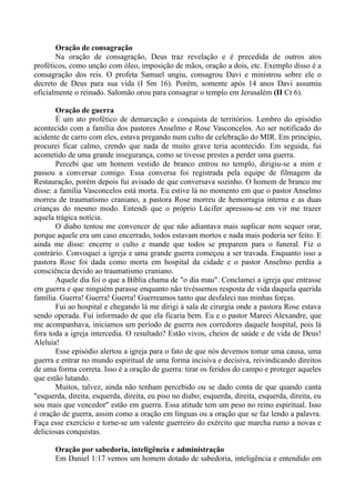 Oração de consagração
Na oração de consagração, Deus traz revelação e é precedida de outros atos
proféticos, como unção com óleo, imposição de mãos, oração a dois, etc. Exemplo disso é a
consagração dos reis. O profeta Samuel ungiu, consagrou Davi e ministrou sobre ele o
decreto de Deus para sua vida (I Sm 16). Porém, somente após 14 anos Davi assumiu
oficialmente o reinado. Salomão orou para consagrar o templo em Jerusalém (II Cr 6).
Oração de guerra
É um ato profético de demarcação e conquista de territórios. Lembro do episódio
acontecido com a família dos pastores Anselmo e Rose Vasconcelos. Ao ser notificado do
acidente de carro com eles, estava pregando num culto de celebração do MIR. Em princípio,
procurei ficar calmo, crendo que nada de muito grave teria acontecido. Em seguida, fui
acometido de uma grande insegurança, como se tivesse prestes a perder uma guerra.
Percebi que um homem vestido de branco entrou no templo, dirigiu-se a mim e
passou a conversar comigo. Essa conversa foi registrada pela equipe de filmagem da
Restauração, porém depois fui avisado de que conversava sozinho. O homem de branco me
disse: a família Vasconcelos está morta. Eu estive lá no momento em que o pastor Anselmo
morreu de traumatismo craniano, a pastora Rose morreu de hemorragia interna e as duas
crianças do mesmo modo. Entendi que o próprio Lúcifer apressou-se em vir me trazer
aquela trágica notícia.
O diabo tentou me convencer de que não adiantava mais suplicar nem sequer orar,
porque aquele era um caso encerrado, todos estavam mortos e nada mais poderia ser feito. E
ainda me disse: encerre o culto e mande que todos se preparem para o funeral. Fiz o
contrário. Convoquei a igreja e uma grande guerra começou a ser travada. Enquanto isso a
pastora Rose foi dada como morta em hospital da cidade e o pastor Anselmo perdia a
consciência devido ao traumatismo craniano.
Aquele dia foi o que a Bíblia chama de "o dia mau". Conclamei a igreja que entrasse
em guerra e que ninguém parasse enquanto não tivéssemos resposta de vida daquela querida
família. Guerra! Guerra! Guerra! Guerreamos tanto que desfaleci nas minhas forças.
Fui ao hospital e chegando lá me dirigi à sala de cirurgia onde a pastora Rose estava
sendo operada. Fui informado de que ela ficaria bem. Eu e o pastor Mareei Alexandre, que
me acompanhava, iniciamos um período de guerra nos corredores daquele hospital, pois lá
fora toda a igreja intercedia. O resultado? Estão vivos, cheios de saúde e de vida de Deus!
Aleluia!
Esse episódio alertou a igreja para o fato de que nós devemos tomar uma causa, uma
guerra e entrar no mundo espiritual de uma forma incisiva e decisiva, reivindicando direitos
de uma forma correta. Isso é a oração de guerra: tirar os feridos do campo e proteger aqueles
que estão lutando.
Muitos, talvez, ainda não tenham percebido ou se dado conta de que quando canta
"esquerda, direita, esquerda, direita, eu piso no diabo; esquerda, direita, esquerda, direita, eu
sou mais que vencedor" estão em guerra. Essa atitude tem um peso no reino espiritual. Isso
é oração de guerra, assim como a oração em línguas ou a oração que se faz lendo a palavra.
Faça esse exercício e torne-se um valente guerreiro do exército que marcha rumo a novas e
deliciosas conquistas.
Oração por sabedoria, inteligência e administração
Em Daniel 1:17 vemos um homem dotado de sabedoria, inteligência e entendido em
 