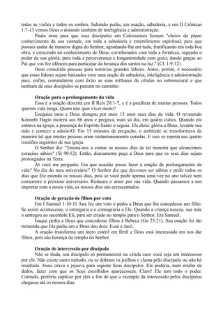 todas as visões e todos os sonhos. Salomão pediu, em oração, sabedoria, e em II Crônicas
1:7-13 vemos Deus o dotando também de inteligência e administração.
Paulo orou para que seus discípulos em Colossenses fossem "cheios do pleno
conhecimento da sua vontade, em toda a sabedoria e entendimento espiritual; para que
possais andar de maneira digna do Senhor, agradando-lhe em tudo, frutificando em toda boa
obra, e crescendo no conhecimento de Deus, corroborados com toda a fortaleza, segundo o
poder da sua glória, para toda a perseverança e longanimidade com gozo; dando graças ao
Pai que vos fez idôneos para participar da herança dos santos na luz." (Cl. 1:9-12)
Deus consolida pessoas para torná-las grandes líderes. Antes, porém, é necessário
que esses líderes sejam batizados com uma unção de sabedoria, inteligência e administração
para, enfim, comandarem com êxito as suas milhares de células no sobrenatural e que
nenhum de seus discípulos se percam no caminho.
Oração para o prolongamento da vida
Essa é a oração descrita em II Reis 20:1-7, e é a predileta de muitas pessoas. Todos
querem vida longa. Quem não quer viver muito?
Ezequias orou e Deus alongou por mais 15 anos seus dias de vida. O reverendo
Kenneth Hagin morreu aos 86 anos e pregava, num só dia, em quatro cultos. Quando ele
entrava na igreja, a presença do Espírito Santo o seguia. Ele dizia: glória a Deus, levante sua
mão e comece a adorá-lO. Em 15 minutos de pregação, o ambiente se transformava de
maneira tal que muitas pessoas eram instantaneamente curadas. E isso se repetia nas quatro
reuniões seguintes de sua igreja.
O Senhor diz: "Ensina-nos a contar os nossos dias de tal maneira que alcancemos
corações sábios" (Sl 90:12). Então, diariamente peça a Deus para que os seus dias sejam
prolongados na Terra.
Aí você me pergunta: Em que ocasião posso fazer a oração de prolongamento de
vida? No dia do meu aniversário!1
O Senhor diz que devemos ser sábios e pedir todos os
dias que Ele estenda os nossos dias, pois se você pedir apenas uma vez no ano talvez nem
comemore o próximo aniversário. Restaure o amor por sua vida. Quando passamos a nos
importar com a nossa vida, os nossos dias são acrescentados.
Oração de geração de filhos por voto
Em I Samuel 1:10-11 Ana fez um voto e pediu a Deus que lhe concedesse um filho.
Se assim acontecesse, o entregaria e o consagraria a Ele. Quando a criança nasceu, sua mãe
o entregou ao sacerdote Eli, para ser criado no templo para o Senhor. Era Samuel.
Isaque pediu a Deus que concedesse filhos à Rebeca (Gn 25:21). Sua oração foi tão
tremenda que Ele pediu um e Deus deu dois: Esaú e Jacó.
A oração transforma um útero estéril em fértil e Deus está interessado em nos dar
filhos, pois são herança do templo do Senhor.
Oração de intercessão por discípulo
Não se iluda, seu discípulo só permanecerá na célula caso você seja um intercessor
por ele. Não existe outro método, ou se dobram os joelhos e clama pelo discípulo ou não há
resultado. Jesus orava e jejuava para segurar Seus discípulos. Ele poderia, num estalar de
dedos, fazer com que os Seus escolhidos aparecessem. Claro! Ele tem todo o poder.
Contudo, preferiu suplicar por eles a fim de que o exemplo da intercessão pelos discípulos
chegasse até os nossos dias.
 