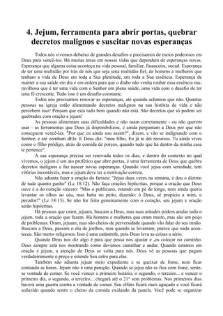 4. Jejum, ferramenta para abrir portas, quebrar
decretos malignos e suscitar novas esperanças
Todos nós vivemos debaixo de grandes desafios e precisamos de meios poderosos em
Deus para vencê-los. Há muitas áreas em nossas vidas que dependem de esperanças novas.
Esperança que alguma coisa aconteça na vida pessoal, familiar, financeira, social. Esperança
de ter uma multidão por trás de nós que seja uma multidão fiel, de homens e mulheres que
tenham a vida de Deus em toda a Sua plenitude, em toda a Sua essência. Esperança de
manter a sua saúde em dia e em ordem para que o diabo não venha roubar essa essência ma-
ravilhosa que é ter uma vida com o Senhor em plena saúde, uma vida com o desafio de ter
uma fé crescente. Tudo isso é um desafio constante.
Todos nós precisamos renovar as esperanças, até quando achamos que não. Quantas
pessoas na igreja estão alimentando decretos malignos na sua história de vida e não
percebem isso! Pensam que está tudo bem quando não está. São decretos que só podem ser
quebrados com oração e jejum!
As pessoas alimentam suas dificuldades e não usam corretamente - ou não querem
usar - as ferramentas que Deus já disponibilizou, e ainda perguntam a Deus por que não
conseguem vencê-las. "Por que eu ainda sou assim?", dizem, e vão se indignando com o
Senhor, e até zombam dEle. E Deus diz: "meu filho, Eu já te dei recursos. Tu ainda vives
como o filho pródigo, atrás de comida de porcos, quando tudo que há dentro da minha casa
te pertence".
A sua esperança precisa ser renovada todos os dias, e dentro do contexto no qual
vivemos, o jejum é um ato profético que abre portas, é uma ferramenta de Deus que quebra
decretos malignos e faz nascer novas esperanças. Quando você jejua com seriedade, tem
vitórias incontáveis, mas o jejum deve ter a motivação correta.
Não adianta fazer a oração do fariseu: "Jejuo duas vezes na semana, e dou o dízimo
de tudo quanto ganho" (Lc 18:12). Não faça orações hipócritas, porque a oração que Deus
ouve é a do coração sincero: "Mas o publicano, estando em pé de longe, nem ainda queria
levantar os olhos ao céu, mas batia no peito, dizendo: ó Deus, sê propício a mim, o
pecador!" (Lc 18:13). Se não for feito genuinamente com o coração, seu jejum e oração
serão hipócritas.
Há pessoas que oram, jejuam, buscam a Deus, mas suas atitudes podem anular todo o
jejum, toda a oração que fazem. Há homens e mulheres que oram muito, mas são um poço
de problemas. Oram, jejuam, mas são cheios de perversidade quando vão falar do seu irmão.
Buscam a Deus, passam o dia de joelhos, mas quando se levantam, parece que nada acon-
teceu. São meros religiosos. Isso é uma catástrofe, pois Deus leva as coisas a sério.
Quando Deus nos diz algo é para que possa nos ajustar e nos colocar no caminho.
Deus sempre está nos mostrando como devemos caminhar e andar. Quando estamos em
oração e jejum, a atenção de Deus se volta para nós. Deus vê as pessoas que pagam
verdadeiramente o preço e estende Seu cetro para elas.
Também não adianta jejuar meio expediente e se queixar de fome, nem ficar
contando as horas. Jejum não é uma punição. Quando se jejua não se fica com fome, sente-
se vontade de comer. Se você vencer o primeiro horário, o segundo, o terceiro... e vencer o
primeiro dia, o segundo, o terceiro... chegará até o 21° sem problemas. Nos primeiros dias
haverá uma guerra contra a vontade de comer. Seu olfato ficará mais aguçado e você ficará
seduzido quando sentir o cheiro da comida exalando da panela. Você pode se organizar
 