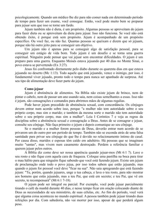 psicologicamente. Quando um médico lhe diz para não comer nada em determinado período
de tempo para fazer um exame, você consegue. Então, você pode muito bem se preparar
para jejuar sem que isso se torne um fardo.
Jejum também não é dieta, é um propósito. Algumas pessoas se aproveitam do jejum
para fazer dieta ou se aproveitam da dieta para jejuar. Isso não funciona. Se você não está
obtendo êxito, é porque está sem propósito. Jejum é acompanhado de um propósito
específico. Ou você faz, ou não faz. Quantas pessoas se queixam e dizem que só jejuam,
porque não há outro jeito para se conseguir um objetivo.
Um jejum não é apenas para se conseguir algo de satisfação pessoal, para se
conseguir um estágio de vida bom. Todo jejum é um desafio e se torna uma guerra
espiritual. Ninguém pode pensar que vai jejuar sem encontrar dificuldades. O jejum é um
preparo para uma guerra. Enquanto Moisés estava jejuando por 40 dias no Monte Sinai, o
povo estava se pervertendo (Ex 3:27).
Jesus foi confrontado diretamente pelo diabo durante os quarenta dias em que estava
jejuando no deserto (Mc 1:13). Todo aquele que está jejuando, vence o inimigo, por isso, é
fundamental viver jejuado, pronto todo o tempo para nunca ser apanhado de surpresa. Até
seu tipo de alimentação deve fazer parte do jejum.
Como jejuar
Jejum é abstinência de alimentos. Na Bíblia não existe jejum de brinco, nem de
pintar o cabelo, nem de passar um ano usando saia, nem coisas semelhantes a essas. Isso não
é jejum, são consagrações e comandos para abrirmos mãos de algumas regalias.
Pode haver jejum precedido de abstinência sexual, com concordância. Os cônjuges
devem entrar num acordo sobre isso, porque "a mulher não tem autoridade sobre o seu
próprio corpo, mas sim o marido; e também da mesma sorte o marido não tem autoridade
sobre o seu próprio corpo, mas sim a mulher". Leia I Coríntios 7 e veja as regras da
disciplina sobre a abstinência sexual e consagração a Deus. Antes de se consagrar e jejuar,
consulte seu cônjuge. Não faça primeiro o jejum e depois comunique ao seu cônjuge.
Se o marido e a mulher forem pessoas de Deus, deverão entrar num acordo de se
privarem um do outro por um período de tempo. Também não se esconda atrás de uma falsa
santidade para privar seu cônjuge do que lhe é devido no relacionamento íntimo do casal.
Por causa disso, maridos e esposas têm caído em adultério. Há pessoas que se imaginam
muito "santas", mas vivem num casamento destroçado. Perdem a referência familiar e
querem jejuar pelos outros.
A Bíblia diz como deve ser nossa aparência quando jejuar-mos (Mt 6:1 7). Lave o
seu rosto e não fique com aquela cara de fraqueza. Coloque uma pastilha na boca para tirar
o mau hálito para que ninguém fique sabendo que você está fazendo jejum. Existe um jejum
de proclamação onde todo o povo jejua, por isso todos sabem que estão jejuando, mas
quando o jejum for pessoal você deve "ficar na sua". Não saia apregoando que está fazendo
jejum: "Tu, porém, quando jejuares, unge a tua cabeça, e lava o teu rosto, para não mostrar
aos homens que estás jejuando, mas a teu Pai, que está em secreto; e teu Pai, que vê em
secreto, te recompensará" (Mt 6:1 7-18).
O jejum pode ser integral ou parcial. Por exemplo, você pode jejuar parcialmente
tirando o café da manhã durante 40 dias, e nesse tempo ficar em oração colocando diante de
Deus as necessidades de seu ministério, de suas células, etc. Ao fim do período, você verá
que alguma coisa aconteceu no mundo espiritual. A pessoa também pode jejuar tirando duas
refeições por dia. Com sabedoria, não vai morrer por isso, apesar de que perderá algum
peso.
 