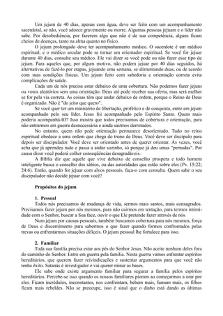 Um jejum de 40 dias, apenas com água, deve ser feito com um acompanhamento
sacerdotal, se não, você adoece gravemente ou morre. Algumas pessoas jejuam e o líder não
sabe. Por desobediência, por fazerem algo que não é de sua competência, alguns ficam
cheios de doenças, tanto na alma quanto no físico.
O jejum prolongado deve ter acompanhamento médico. O sacerdote é um médico
espiritual, e o médico secular pode se tornar um orientador espiritual. Se você for jejuar
durante 40 dias, consulte seu médico. Ele vai dizer se você pode ou não fazer esse tipo de
jejum. Para aqueles que, por algum motivo, não podem jejuar por 40 dias seguidos, há
alternativas de fazê-lo por etapas, jejuando uma semana, se alimentando duas, ou de acordo
com suas condições físicas. Um jejum feito com sabedoria e orientação correta evita
complicações de saúde.
Cada um de nós precisa estar debaixo de uma cobertura. Não podemos fazer jejuns
ou votos aleatórios sem uma orientação. Deus até pode receber sua oferta, mas será melhor
se for pela via correta. As coisas têm que andar debaixo de ordem, porque o Reino de Deus
é organizado. Não é "do jeito que quero".
Se você quer ter um ministério de libertação, profético e de conquista, entre em jejum
acompanhado pelo seu líder. Jesus foi acompanhado pelo Espírito Santo. Quem mais
poderia acompanhá-lO? Isso mostra que todos precisamos de cobertura e orientação, para
não entrarmos em guerra desnecessária e ainda sairmos derrotados.
No entanto, quem não pede orientação permanece desorientado. Tudo no reino
espiritual obedece a uma ordem que chega do trono de Deus. Você deve ser discípulo para
depois ser discipulador. Você deve ser orientado antes de querer orientar. Às vezes, você
acha que já aprendeu tudo e passa a andar sozinho, só porque já deu umas "pernadas". Por
causa disso você poderá colher conseqüências desagradáveis.
A Bíblia diz que aquele que vive debaixo de conselho prospera e todo homem
inteligente busca o conselho dos sábios, ou das autoridades que estão sobre eles (Pv. 15:22;
24:6). Então, quando for jejuar com alvos pessoais, faça-o com consulta. Quem sabe o seu
discipulador não decide jejuar com você?
Propósitos do jejum
1. Pessoal
Todos nós precisamos de mudança de vida, sermos mais santos, mais consagrados.
Precisamos fazer jejum por nós mesmos, para não cairmos em tentação, para termos intimi-
dade com o Senhor, buscar a Sua face, ouvir o que Ele pretende fazer através de nós.
Num jejum por causas pessoais, também buscamos cobertura para nós mesmos, força
de Deus e discernimento para sabermos o que fazer quando formos confrontados pelas
trevas ou enfrentarmos situações difíceis. O jejum pessoal lhe fortalece para isso.
2. Familiar
Toda sua família precisa estar aos pés do Senhor Jesus. Não aceite nenhum deles fora
do caminho do Senhor. Entre em guerra pela família. Nesta guerra vamos enfrentar espíritos
hereditários, que querem fazer reivindicações e sustentar argumentos para que você não
tenha êxito. Satanás é investigador e vai querer minar as bases.
Ele sabe onde existe argumento familiar para segurar a família pelos espíritos
hereditários. Percebe-se isso quando os nossos familiares pioram ao começarmos a orar por
eles. Ficam incrédulos, inconstantes, nos confrontam, bebem mais, fumam mais, os filhos
ficam mais rebeldes. Não se preocupe, isso é sinal que o diabo está dando as últimas
 