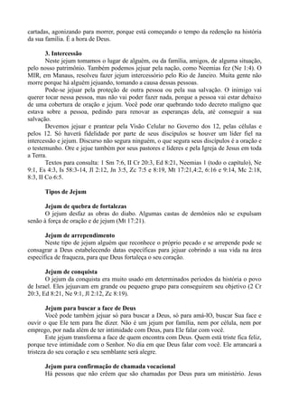 cartadas, agonizando para morrer, porque está começando o tempo da redenção na história
da sua família. É a hora de Deus.
3. Intercessão
Neste jejum tomamos o lugar de alguém, ou da família, amigos, de alguma situação,
pelo nosso patrimônio. Também podemos jejuar pela nação, como Neemias fez (Ne 1:4). O
MIR, em Manaus, resolveu fazer jejum intercessório pelo Rio de Janeiro. Muita gente não
morre porque há alguém jejuando, tomando a causa dessas pessoas.
Pode-se jejuar pela proteção de outra pessoa ou pela sua salvação. O inimigo vai
querer tocar nessa pessoa, mas não vai poder fazer nada, porque a pessoa vai estar debaixo
de uma cobertura de oração e jejum. Você pode orar quebrando todo decreto maligno que
estava sobre a pessoa, pedindo para renovar as esperanças dela, até conseguir a sua
salvação.
Devemos jejuar e prantear pela Visão Celular no Governo dos 12, pelas células e
pelos 12. Só haverá fidelidade por parte de seus discípulos se houver um líder fiel na
intercessão e jejum. Discurso não segura ninguém, o que segura seus discípulos é a oração e
o testemunho. Ore e jejue também por seus pastores e líderes e pela Igreja de Jesus em toda
a Terra.
Textos para consulta: 1 Sm 7:6, II Cr 20:3, Ed 8:21, Neemias 1 (todo o capítulo), Ne
9:1, Es 4:3, Is 58:3-14, Jl 2:12, Jn 3:5, Zc 7:5 e 8:19, Mt 17:21,4:2, 6:16 e 9:14, Mc 2:18,
8:3, II Co 6:5.
Tipos de Jejum
Jejum de quebra de fortalezas
O jejum desfaz as obras do diabo. Algumas castas de demônios não se expulsam
senão à força de oração e de jejum (Mt 17:21).
Jejum de arrependimento
Neste tipo de jejum alguém que reconhece o próprio pecado e se arrepende pode se
consagrar a Deus estabelecendo datas específicas para jejuar cobrindo a sua vida na área
específica de fraqueza, para que Deus fortaleça o seu coração.
Jejum de conquista
O jejum da conquista era muito usado em determinados períodos da história o povo
de Israel. Eles jejuavam em grande ou pequeno grupo para conseguirem seu objetivo (2 Cr
20:3, Ed 8:21, Ne 9:1, Jl 2:12, Zc 8:19).
Jejum para buscar a face de Deus
Você pode também jejuar só para buscar a Deus, só para amá-lO, buscar Sua face e
ouvir o que Ele tem para lhe dizer. Não é um jejum por família, nem por célula, nem por
emprego, por nada além de ter intimidade com Deus, para Ele falar com você.
Este jejum transforma a face de quem encontra com Deus. Quem está triste fica feliz,
porque teve intimidade com o Senhor. No dia em que Deus falar com você. Ele arrancará a
tristeza do seu coração e seu semblante será alegre.
Jejum para confirmação de chamada vocacional
Há pessoas que não crêem que são chamadas por Deus para um ministério. Jesus
 
