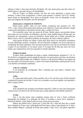 chamou a todos e disse para fazermos discípulos. Ou seja, quem pensa que não existe mi-
nistério para si, tem pelo menos o de discipulador.
Não há "leigos" na Bíblia, porque "ele deu uns como apóstolos, e outros como
profetas, e outros como evangelistas, e outros como pastores e mestres" (Ef 4:11). Porém,
quem deseja ser discipulador, deve antes ser discípulo. Como você vai discipular, se não
quer que ninguém lhe discipule, nem lhe discipline?
Jejum para a conquista de ministério
Quem quiser ganhar vidas, ter suas células, conquistar suas gerações (12, 144,
1728...), deve entrar numa guerra para alcançar esses objetivos. Temos que aprender a pagar
o preço pelos discípulos se quisermos formar neles o caráter de Cristo.
Um ministério nasce com um jejum de 40 dias. Moisés jejuou num período desses
para entrar em seu ministério de liderança e governo. Elias também jejuou 40 dias para seu
ministério de consagração e posse de territórios, desde Gilgal até o Jordão, passando por
Betel e Jerico. Este é o ministério profético de conquista, de ousar e liberar a palavra.
Jesus passou 40 dias em oração e jejum para fazer nascer seu ministério messiânico
de cura, libertação, profecia, conquista: era um ministério completo. Em Jesus repousava a
completude dos dons espirituais, mas isso não aconteceu à toa, Ele era um homem de oração
e jejum. O seu ministério só vai nascer assim. É no jejum de 40 dias que nasce um novo
tempo, que conquistamos uma nova geração no mundo espiritual.
Tempos de jejum
Existem várias modalidades de jejum e oração: fortalecimento, propósito (7, 14, 21,
30, 40 dias); consagração; procla-mação de decretos, na qual oramos com base em decretos
da Palavra (que delícia poder orar a Bíblia!). Escreva e cole decretos bíblicos nos lugares da
sua casa onde você tem mais acesso, e assim você estará alimentando continuamente seu lar
e sua família com bênçãos espirituais.
1 dia ou 1 refeição
É um propósito de consagração. Mas é indicado que seja tirada a refeição mais
importante para você.
3 dias
É o jejum para abrir portas. Nesse período, leia o livro de Ester, pois ele lhe ensinará
o propósito do jejum de três dias. O cetro vai se estender a seu favor quando você aprender a
fazer o jejum correto.
7 dias
Tem o propósito de conseguir uma bênção específica. Todas as vezes que Israel parou
e jejuou houve um decreto de sete dias para que a nação ganhasse uma bênção específica.
21 dias
Esse é um dos jejuns mais completos porque atrai os céus a Terra, confronta
principados da maldade e os príncipes de Deus se levantam a nosso favor. Segundo a
história de Daniel, o anjo Miguel entra na nossa causa com esse jejum.
Depois que Daniel orou e jejuou por 21 dias (Dn 10), o anjo lhe disse que a oração
havia chegado ao Trono, mas o principado da Pérsia lutou contra o anjo durante os 21 dias e
Deus mandou Miguel, o príncipe de Israel, para ajudar o anjo. Esse é um jejum específico
 
