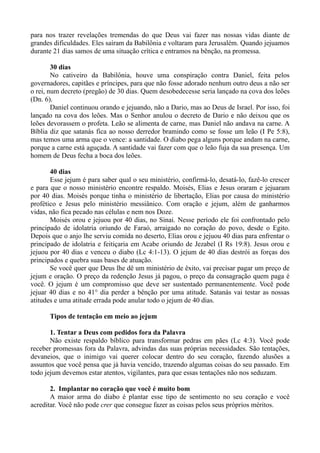 para nos trazer revelações tremendas do que Deus vai fazer nas nossas vidas diante de
grandes dificuldades. Eles saíram da Babilônia e voltaram para Jerusalém. Quando jejuamos
durante 21 dias samos de uma situação crítica e entramos na bênção, na promessa.
30 dias
No cativeiro da Babilônia, houve uma conspiração contra Daniel, feita pelos
governadores, capitães e príncipes, para que não fosse adorado nenhum outro deus a não ser
o rei, num decreto (pregão) de 30 dias. Quem desobedecesse seria lançado na cova dos leões
(Dn. 6).
Daniel continuou orando e jejuando, não a Dario, mas ao Deus de Israel. Por isso, foi
lançado na cova dos leões. Mas o Senhor anulou o decreto de Dario e não deixou que os
leões devorassem o profeta. Leão se alimenta de carne, mas Daniel não andava na carne. A
Bíblia diz que satanás fica ao nosso derredor bramindo como se fosse um leão (I Pe 5:8),
mas temos uma arma que o vence: a santidade. O diabo pega alguns porque andam na carne,
porque a carne está aguçada. A santidade vai fazer com que o leão fuja da sua presença. Um
homem de Deus fecha a boca dos leões.
40 dias
Esse jejum é para saber qual o seu ministério, confirmá-lo, desatá-lo, fazê-lo crescer
e para que o nosso ministério encontre respaldo. Moisés, Elias e Jesus oraram e jejuaram
por 40 dias. Moisés porque tinha o ministério de libertação, Elias por causa do ministério
profético e Jesus pelo ministério messiânico. Com oração e jejum, além de ganharmos
vidas, não fica pecado nas células e nem nos Doze.
Moisés orou e jejuou por 40 dias, no Sinai. Nesse período ele foi confrontado pelo
principado de idolatria oriundo de Faraó, arraigado no coração do povo, desde o Egito.
Depois que o anjo lhe serviu comida no deserto, Elias orou e jejuou 40 dias para enfrentar o
principado de idolatria e feitiçaria em Acabe oriundo de Jezabel (I Rs 19:8). Jesus orou e
jejuou por 40 dias e venceu o diabo (Lc 4:1-13). O jejum de 40 dias destrói as forças dos
principados e quebra suas bases de atuação.
Se você quer que Deus lhe dê um ministério de êxito, vai precisar pagar um preço de
jejum e oração. O preço da redenção Jesus já pagou, o preço da consagração quem paga é
você. O jejum é um compromisso que deve ser sustentado permanentemente. Você pode
jejuar 40 dias e no 41° dia perder a bênção por uma atitude. Satanás vai testar as nossas
atitudes e uma atitude errada pode anular todo o jejum de 40 dias.
Tipos de tentação em meio ao jejum
1. Tentar a Deus com pedidos fora da Palavra
Não existe respaldo bíblico para transformar pedras em pães (Lc 4:3). Você pode
receber promessas fora da Palavra, advindas das suas próprias necessidades. São tentações,
devaneios, que o inimigo vai querer colocar dentro do seu coração, fazendo alusões a
assuntos que você pensa que já havia vencido, trazendo algumas coisas do seu passado. Em
todo jejum devemos estar atentos, vigilantes, para que essas tentações não nos seduzam.
2. Implantar no coração que você é muito bom
A maior arma do diabo é plantar esse tipo de sentimento no seu coração e você
acreditar. Você não pode crer que consegue fazer as coisas pelos seus próprios méritos.
 