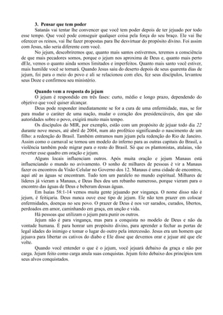 3. Pensar que tem poder
Satanás vai tentar lhe convencer que você tem poder depois de ter jejuado por todo
esse tempo. Que você pode conseguir qualquer coisa pela força do seu braço. Ele vai lhe
oferecer os reinos, vai lhe fazer propostas para lhe desvirtuar do propósito divino. Foi assim
com Jesus, não seria diferente com você.
No jejum, descobriremos que, quanto mais santos estivermos, teremos a consciência
de que mais pecadores somos, porque o jejum nos aproxima de Deus e, quanto mais perto
dEle, vemos o quanto ainda somos limitados e imperfeitos. Quanto mais santo você estiver,
mais humilde você se tornará. Quando Jesus saiu do deserto depois de seus quarenta dias de
jejum, foi para o meio do povo e ali se relacionou com eles, fez seus discípulos, levantou
seus Doze e confirmou seu ministério.
Quando vem a resposta do jejum
O jejum é respondido em três fases: curto, médio e longo prazo, dependendo do
objetivo que você quiser alcançar.
Deus pode responder imediatamente se for a cura de uma enfermidade, mas, se for
para mudar o caráter de uma nação, mudar o coração dos presidenciáveis, dos que são
autoridades sobre o povo, exigirá muito mais tempo.
Os discípulos do MIR, por exemplo, estão com um propósito de jejuar todo dia 22
durante nove meses, até abril de 2004, num ato profético significando o nascimento de um
filho: a redenção do Brasil. Também entramos num jejum pela redenção do Rio de Janeiro.
Assim como o carnaval se tornou um modelo do inferno para as outras capitais do Brasil, a
violência também pode migrar para o resto do Brasil. Só que os plantonistas, atalaias, vão
reverter esse quadro em oração e jejum.
Alguns locais influenciam outros. Após muita oração e jejum Manaus está
influenciando o mundo no avivamento. O sonho de milhares de pessoas é vir a Manaus
fazer os encontros da Visão Celular no Governo dos 12. Manaus é uma cidade de encontros,
aqui até as águas se encontram. Tudo tem um paralelo no mundo espiritual. Milhares de
líderes já vieram a Manaus, e Deus lhes deu um rebanho numeroso, porque vieram para o
encontro das águas de Deus e beberam dessas águas.
Em Isaías 58:1-14 vemos muita gente jejuando por vingança. O nome disso não é
jejum, é feitiçaria. Deus nunca ouve esse tipo de jejum. Ele não tem prazer em colocar
enfermidades, doenças no seu povo. O prazer de Deus é nos ver sarados, curados, libertos,
perdoados em amor, caminhando em graça, em unção e vida.
Há pessoas que utilizam o jejum para punir os outros.
Jejum não é para vingança, mas para a conquista no modelo de Deus e não da
vontade humana. É para honrar um propósito divino, para aprender a fechar as portas de
legal idades do inimigo e tomar o lugar do outro pela intercessão. Jesus era um homem que
jejuava para libertar os cativos do diabo e Ele disse que devemos orar e jejuar até que ele
volte.
Quando você entender o que é o jejum, você jejuará debaixo da graça e não por
carga. Jejum feito como carga anula suas conquistas. Jejum feito debaixo dos princípios tem
seus alvos conquistados.
 