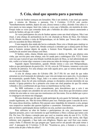 5. Ceia, sinal que aponta para a parousia
A ceia do Senhor começou em Jerusalém. Não é um símbolo, é um sinal que aponta
para o retorno do Messias, a parousia. Em I Coríntios 11:25-26 está escrito:
"Semelhantemente também, depois de cear, (Jesus) tomou o cálice, dizendo: Este cálice é o
novo pacto no meu sangue; fazei isto, todas as vezes que o beberdes, em memória de mim.
Porque todas as vezes que comerdes deste pão e beberdes do cálice estareis anunciando a
morte do Senhor, até que ele venha".
Às vezes participamos da ceia do Senhor apenas como um ritual religioso. Não é um
ritual, é uma aliança de permanência na fé e de chamada ao Reino de Deus. Em Gênesis
14:18, Abraão recebeu a visita de Melquisedeque, rei de Salém, que "trouxe pão e vinho;
pois era sacerdote do Deus Altíssimo".
Como naqueles dias ainda não havia a redenção, Deus veio a Abraão para sinalizar os
primeiros passos da fé. A partir daí, Abraão começou a entender que a aliança parte de Deus
para o homem, porque depois da queda, o homem ficou bloqueado, não tendo mais
condições de assumir uma aliança com Deus.
O Senhor, então, chama Abraão para restaurar o deslize de Noé, que plantou uma
vinha, que serviria para uma aliança, mas foi usada para a embriaguez (Gn. 9:21). Vemos
com isso que é possível que uma bênção recebida da parte de Deus, se mal administrada por
nós, venha a se tornar algo venenoso e uma arma nas mãos do inimigo contra nossa vida.
Segundo alguns historiadores, quando Abraão tomou a ceia com Melquisedeque,
todos os que participaram da guerra (Gn. 14:14), cerca de 318 homens, tomaram a ceia com
a família do patriarca. Foi uma aliança com todo aquele povo, que se tornou desde aquele
dia um só com Abraão.
A ceia de aliança antes do Calvário (Mt. 26:17-30) foi um sinal de que todos
entrariam no nível tremendo de redenção e que viria um tempo novo para eles. A ceia depois
da ressurreição, quando Pedro, Tiago, João e os outros estavam pescando (Jo. 21) é a da
reconciliação. Jesus fez ali uma restituição, porque os discípulos estavam desistidos de sua
missão. A Igreja primitiva fez a primeira ceia como um sinal perpétuo de que Ele estaria
voltando e eles a celebrariam até que Jesus se manifestasse na Sua volta.
No MIR realizamos a ceia semanalmente, pois descobrimos que a ceia é um
memorial que cumpre um calendário de sete em sete dias. Jesus disse que deveríamos comer
e beber da ceia todas as vezes que nos reuníssemos em Seu nome. Era no shabat que o povo
se congregava em massa nas sinagogas.
Há uma doutrina que diz que só pode participar da ceia quem for batizado, quem for
casado legalmente, etc. Não há textos bíblicos para isso. Participa quem é nascido de novo.
Por causa dessa doutrina, mulheres fiéis passam anos impedidas de tomarem a ceia, porque
seus respectivos maridos não querem legalizar o casamento. Entretanto, seus pastores, que
não permitem a participação dessas mulheres na ceia, aceitam seus dízimos.
Para subirmos no altar do Senhor e participarmos da ceia, precisaremos tomar
algumas posições, pois é um momento no qual lembramos a Deus a aliança que temos com
Ele. Por isso, Ele chama a atenção para que você se examine antes de cear (I Co. 11:28),
pois se houver pendências, precisam ser resolvidas, para que você não morra, não fique
enfermo, nem enganado, e faça tudo com diligência. Depois que você fizer esse exame,
coma e beba. É diferente dos que pregam que "quem estiver em pecado não pode tomar a
ceia". A passagem de I Coríntios 11:28 diz: "Examine-se, pois, o homem a si mesmo, e
assim coma do pão e beba do cálice".
 