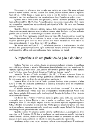 Um exame é a checagem dos pecados que existem na nossa vida, para pedirmos
perdão e depois cearmos. Por não fazerem esse exame, muitos morrem, afirma o Apóstolo
Paulo (I Co. 11:30). Todas as vezes que se toma a ceia do Senhor, mexe-se no mundo
espiritual e, para isso, você precisa estar espiritualmente bem. Examine-se, pois, e coma.
Quando não há esse exame, essa prudência, muitos "dormem" (morrem) e muitos
ficam enfermos (I Co. 11:30). Mas, "se confessarmos os nossos pecados, Ele é fiel e justo
para nos perdoar os pecados e nos purificar de toda injustiça" (I Jo 1:9). Isso é uma forma de
humilhar o diabo.
Quando o homem está com o cálice e o pão, o diabo treme nas bases, porque quando
o homem se arrepende, confessa seus pecados e toma do pão e do vinho, confirma a aliança
que tem com o Messias. A chamada hoje é: examine a sua vida e coma.
Cear com Jesus é entregar o controle da nossa vida a Ele. A quem pertence o controle
da chave do seu coração? Se você diz que é a Jesus, por que a chave ainda está na sua mão?
Podemos perceber que a chave do nosso coração está ou não nas mãos de Jesus através do
nosso comportamento. O nome dessa chave é livre arbítrio.
Na última noite no Egito (Ex 12) os hebreus comeram e beberam como um sinal
profético para que rompessem com o Egito e entrassem na terra prometida. Quem entrega o
seu livre arbítrio a Deus está rompendo com o Egito e entrando em Canaã.
A importância do ato profético do pão e do vinho
Nada na Palavra é sem sentido. A ceia, nos costumes judaicos, sempre é precedida de
uma refeição para honrar o Messias. Há uma oração em hebraico enunciada na ceia que diz
"Bendito sejas Tu, Senhor nosso Deus, Criador do Universo, que tira o pão da terra. Bendito
sejas Tu, Senhor nosso Deus, Rei do Universo, Criador do fruto da videira".
Jesus diz: "Eu sou a Videira verdadeira" (Jo. 15:1) e "Eu sou o pão que desceu do
céu" (Jo. 6:41). Jesus é a semente de trigo que brota e alimenta toda a Terra (Jo. 12:24). Ele
diz isso porque o ato profético do pão e do vinho representa o
Messias. Ele é o Pão da vida e a Videira que cura. Por isso, temos que comer e beber
o pão e o vinho no Seu nome, confirmando a aliança e o mover de Deus no sobrenatural,
trazendo o céu até a terra.
O Messias vem para dizer "Sim, eu estou em aliança com você". Ele traz para o
mundo o alimento físico e retrata o que está acontecendo no mundo espiritual. Assim como
todos ficam saciados fisicamente pelo sinal espiritual da ceia do Senhor, todos vão estar
saciados espiritualmente.
Em Lucas 22:15 vemos o valor que Jesus dá para a ceia, tanto, que deixou tudo
organizado para a última Páscoa, e não a serviu em qualquer lugar. Foi num local
estratégico. Jesus fez uma vigília naquela ocasião e aconteceu algo que ninguém esperava:
Judas, o traidor, não concluiu a ceia com eles. Muitas pessoas podem vir para a ceia e não
participar dela ou, mesmo estando nela, possuir um coração traidor. Judas foi o único que
não conseguiu cear, pois ele se fez o traidor.
Quando ceamos, profetizamos contra a morte e enfermidades. A avaliação que Deus
nos exige em I Coríntios 11:28 abre a legalidade para entrarmos no mundo espiritual e
sermos libertos, curados, cheios do Espírito. Somos libertos de problemas de alma e dos
ataques do diabo que acontecem em três níveis: opressão, depressão e possessão.
A ceia nos revigora, nos enche, nos toma e abre o nosso entendimento. É muito mais
 