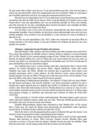 do que comer pão e beber suco de uva. É um sinal profético que diz: você saiu do Egito e
entrou na terra prometida; você está conquistando um novo território. Todas as vezes que o
povo de Deus participava da ceia, era tempo de conquistar território novo.
Há uma ceia no Apocalipse (Ap 19: 9), na qual Jesus vai ministrar para uma multidão
incontável, dos dias de Adão até os nossos. Será a ceia das Bodas do Cordeiro com os que
foram salvos. Esta ceia apocalíptica teve seu ato profético iniciado na Terra com Abraão,
para lhe ministrar fé: um dia a reprodução desse homem levantaria uma multidão de filhos
da sua herança através da aliança com Jesus.
Um dia Deus veio e ceou com um homem, mostrando-lhe que desse homem viria
uma grande multidão. Assim também, um dia Jesus estará administrando uma ceia com essa
grande multidão. Esse mistério é um ato profético: a ceia ministra fé e traz à existência o
que não se vê.
Um dia, na ceia apocalíptica (Ap. 19:7), todos nós estaremos na presença dEle na
Canaã celestial e Ele estará dando a ceia para milhares de milhares de pessoas nos céus
quando nos receber.
Alianças - segurança de que O maior está conosco
Quando falamos sobre alianças, devemos lembrar que tudo começou com o pai da fé.
Nós somos descendência de Abraão, temos o mesmo direito à aliança e a mesma herança
(Gl 3:6-29). Abraão só teve sucesso porque sempre foi pai. Abraão fez o que nenhum outro
homem da história bíblica fez: criou os filhos das suas servas dentro da sua casa como se
fossem seus filhos e os transformou em guerreiros de batalha num nível tão elevado que foi
para uma batalha e não teve uma baixa sequer.
Isso significa que essa é a nossa missão como pais: precisamos abrir o nosso útero
adotivo. Os nossos discípulos são nossos filhos. Alguns trabalham, outros dão muito
trabalho, mas todos são filhos. Abraão nos ensinou que se quisermos fazer nascer uma
geração, precisamos abrir o útero adotivo. Se não fizermos assim, nunca teremos uma
grande geração. Por que ter filhos? Porque essa visão tem como base a fé de Abraão. Creia
que seus filhos virão, pois o útero do pai da fé está no coração.
Toda aliança é obedecida por princípios. Em Gênesis 18 Deus fala isso para Abraão.
Se não houver princípios, não haverá resultado. Um desses princípios consiste em que a
aliança tem a parte daquele que dá e daquele que recebe, e é recíproco: eu dou e recebo; eu
recebo e dou. Deus não tinha aliança com Ló. Abraão preservou a vida de Ló, mas Ló con-
tinuou pobre, morando numa caverna e de uma relação incestuosa entre ele e as filhas surge
uma geração inimiga, os moabitas, que nasceram para afrontar os filhos de Israel (Gn.
19:29-36).
Outro princípio é o de não termos endividamentos. Devemos pagar a parte que nos
cabe e devemos também receber a parte que nos cabe. Tudo que Abraão possuía precisava
ser selado e por isso ele deveria fazer uma aliança.
Quando Melquisedeque chegou para encontrar-se com Abraão (Gn 14:18), trouxe
pão e vinho, que são sinais de aliança, para preservação de patrimônio, tanto espiritual,
quanto físico. E Abraão lhe deu o dízimo de tudo (Gn 14:20).
Que bom seria se um dia perguntássemos quem é dizimista fiel que não atrasa o seu
dízimo e todos levantassem as mãos, respondendo positivamente.
Deixamos de firmar uma aliança quando Satanás toma o nosso ouvido emprestado.
Satanás sabe perverter as coisas. Deus converte, Satanás inverte. Quando Deus quer
converter as coisas, o faz por meio de aliança. Satanás inverte por meio de rebeldia. Todo
fruto de conversão vem de aliança; todo fruto de inversão vem de rebeldia.
 