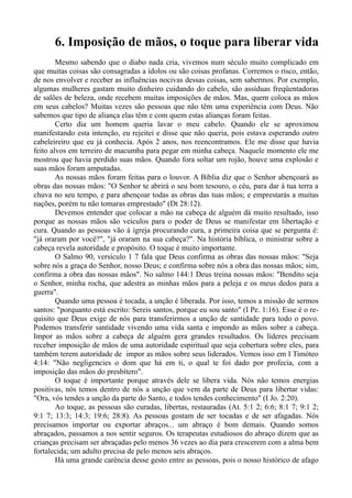 6. Imposição de mãos, o toque para liberar vida
Mesmo sabendo que o diabo nada cria, vivemos num século muito complicado em
que muitas coisas são consagradas a ídolos ou são coisas profanas. Corremos o risco, então,
de nos envolver e receber as influências nocivas dessas coisas, sem sabermos. Por exemplo,
algumas mulheres gastam muito dinheiro cuidando do cabelo, são assíduas freqüentadoras
de salões de beleza, onde recebem muitas imposições de mãos. Mas, quem coloca as mãos
em seus cabelos? Muitas vezes são pessoas que não têm uma experiência com Deus. Não
sabemos que tipo de aliança elas têm e com quem estas alianças foram feitas.
Certo dia um homem queria lavar o meu cabelo. Quando ele se aproximou
manifestando esta intenção, eu rejeitei e disse que não queria, pois estava esperando outro
cabeleireiro que eu já conhecia. Após 2 anos, nos reencontramos. Ele me disse que havia
feito alvos em terreiro de macumba para pegar em minha cabeça. Naquele momento ele me
mostrou que havia perdido suas mãos. Quando fora soltar um rojão, houve uma explosão e
suas mãos foram amputadas.
As nossas mãos foram feitas para o louvor. A Bíblia diz que o Senhor abençoará as
obras das nossas mãos: "O Senhor te abrirá o seu bom tesouro, o céu, para dar à tua terra a
chuva no seu tempo, e para abençoar todas as obras das tuas mãos; e emprestarás a muitas
nações, porém tu não tomaras emprestado" (Dt 28:12).
Devemos entender que colocar a mão na cabeça de alguém dá muito resultado, isso
porque as nossas mãos são veículos para o poder de Deus se manifestar em libertação e
cura. Quando as pessoas vão à igreja procurando cura, a primeira coisa que se pergunta é:
"já oraram por você?", "já oraram na sua cabeça?". Na história bíblica, o ministrar sobre a
cabeça revela autoridade e propósito. O toque é muito importante.
O Salmo 90, versículo 1 7 fala que Deus confirma as obras das nossas mãos: "Seja
sobre nós a graça do Senhor, nosso Deus; e confirma sobre nós a obra das nossas mãos; sim,
confirma a obra das nossas mãos". No salmo 144:1 Deus treina nossas mãos: "Bendito seja
o Senhor, minha rocha, que adestra as minhas mãos para a peleja e os meus dedos para a
guerra".
Quando uma pessoa é tocada, a unção é liberada. Por isso, temos a missão de sermos
santos: "porquanto está escrito: Sereis santos, porque eu sou santo" (I Pe. 1:16). Esse é o re-
quisito que Deus exige de nós para transferirmos a unção de santidade para todo o povo.
Podemos transferir santidade vivendo uma vida santa e impondo as mãos sobre a cabeça.
Impor as mãos sobre a cabeça de alguém gera grandes resultados. Os líderes precisam
receber imposição de mãos de uma autoridade espiritual que seja cobertura sobre eles, para
também terem autoridade de impor as mãos sobre seus liderados. Vemos isso em I Timóteo
4:14: "Não negligencies o dom que há em ti, o qual te foi dado por profecia, com a
imposição das mãos do presbítero".
O toque é importante porque através dele se libera vida. Nós não temos energias
positivas, nós temos dentro de nós a unção que vem da parte de Deus para libertar vidas:
"Ora, vós tendes a unção da parte do Santo, e todos tendes conhecimento" (I Jo. 2:20).
Ao toque, as pessoas são curadas, libertas, restauradas (At. 5:1 2; 6:6; 8:1 7; 9:1 2;
9:1 7; 13:3; 14:3; 19:6; 28:8). As pessoas gostam de ser tocadas e de ser afagadas. Nós
precisamos importar ou exportar abraços... um abraço é bom demais. Quando somos
abraçados, passamos a nos sentir seguros. Os terapeutas estudiosos do abraço dizem que as
crianças precisam ser abraçadas pelo menos 36 vezes ao dia para crescerem com a alma bem
fortalecida; um adulto precisa de pelo menos seis abraços.
Há uma grande carência desse gesto entre as pessoas, pois o nosso histórico de afago
 
