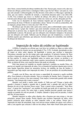 não é bom; a nossa história de abraço também não é boa. Nossos pais, nossos avós, não sou-
beram nos abraçar, porém Jesus é estratégico! Sabe o que Ele fez? Disse: vem para cá, você
que está cansado e sobrecarregado e Eu lhe aliviarei; tome sobre si o Meu jugo e aprenda de
mim, que sou manso e humilde de coração, e encontrará descanso para a sua alma (Mt.
11:28). Fica evidente que Jesus é o Senhor do abraço; Ele abriu os braços na cruz do
Calvário para abraçar toda a humanidade e todos nós vamos ser, um dia, abraçados por Ele.
Certa vez os discípulos de Jesus tentaram impedir que um grupo de crianças se
aproximasse de Jesus. O Mestre os repreendeu e disse: "deixai vir a mim as criancinhas, não
as impeçais, porque delas é o reino dos céus" (Mt 19:14).
Há abraços que são para vida e para cura; outros, para a enfermidade e para a morte.
Em Israel havia o grupo dos 'zelotes', que eram treinados somente para dar abraços. Eles
abraçavam as pessoas mas, se alguém não fosse do seu grupo, eles matavam pelas costas,
apunhalando a pessoa. Há pessoas que nos abraçam com intenções malignas e há pessoas
que nos abraçam com saúde. Sabemos que há abraços que são terapêuticos, e curam; há
também aqueles que enfermam, que adoecem. Existem abraços de comunhão, mas também
há abraços de interesses.
Imposição de mãos dá crédito ao legitimado
A Bíblia é categórica ao afirmar que você deve ter cuidado ao impor as mãos sobre
alguém, sob pena de cometer um ato precipitado (I Tm. 5:22). A atitude, precipitada ou não,
de impor as mãos sobre alguém, dá legalidade à pessoa que recebeu a imposição.
Precisamos entender que há um tempo para cada propósito. O primeiro homem da Terra
recebeu a imposição de mãos do próprio Deus. Depois o Senhor o fez alma vivente, deu-lhe
do Seu espírito. E, assim, por legalidade todos os outros que vieram: os profetas e os
sacerdotes para que pudessem ungir tantos quantos necessitassem do momento profético.
Hoje, na Igreja de Jesus, esse requisito básico não pode ser alterado.
Para uma pessoa ter respaldo no mundo espiritual e também no mundo físico, ela
precisa ser ungida com imposição de mãos. Em se tratando de legitimar alguém para exercer
uma função específica dentro do ministério levítico, do trabalho da casa do Senhor, é
necessário que haja unção com imposição de mãos. É um ato profético de reconhecimento
público.
A unção vem de Deus, mas nós temos a capacidade de renunciar a unção recebida
dEle. Essa renúncia se dá pelas atitudes. Veja os exemplos de Sansão, Saul e Ezequias, nos
quais a unção se retirou e eles nem notaram. Uma unção é renunciada quando todo mundo
comenta: "este homem não é mais o mesmo".
Quando você perde a unção, todo mundo vê. Sabe por quê? Porque a igreja sabe
quando o homem é ungido e quando não é, quando está, e quando não está na unção!
Quantos de nós já não ouvimos frases como: "hoje o pastor estava inspirado", "hoje Deus
usou". A igreja tem "unçômetro", um medidor de unção que pode até se equivocar, mas na
maioria das vezes acerta. Por outro lado, o pastor também percebe quando uma igreja é
ungida ou quando ela está em pecado. É simples. Quando a igreja está em pecado, a unção
não flui, há uma amarra.
Quando impomos as mãos sobre alguém, não o fazemos por uma crença e, sim por
princípios, porque Deus manda. Porém aqueles que recebem imposição de mãos, esses
podem renunciar pelas atitudes as mãos impostas sobre a sua cabeça. Vemos que a
imposição de mãos dá autoridade, logo você precisa tomar cuidado em quem você coloca a
mão e com aqueles que colocam a mão na sua cabeça. Suas mãos foram feitas para tocar e
 