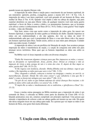 quando tocam em alguém liberam vida.
A imposição de mãos libera a unção para o nascimento de um homem espiritual, de
um ministério: apóstolo, profeta, evangelista, pastor e mestre (Ef. 4:11 / II Tm. 1:6). A
imposição de mãos é um útero espiritual, você está gerando ali um homem de Deus, uma
mulher de Deus (I Tm. 4:14). Quando você impõe a mão na cabeça de alguém, seja para
expulsar demônios ou seja para liberar vidas, de qualquer maneira você está numa guerra
espiritual: a favor de Deus e contra o diabo e os pensamentos humanos, que se levantam
com altivez contra o conhecimento de Deus (II Co. 10:5). Então, é uma guerra! Você impõe
as mãos... vidas são liberadas.
Veja bem: temos visto que assim como a imposição de mãos gera, faz nascer um
homem espiritual, a imposição de mãos quebra as fortalezas do diabo. Quando impomos as
mãos em um endemoninhado e ele não agüenta, diz: tire as mãos de mim! O
endemoninhado sabe que você é propriedade de Deus e a sua mão libera vida e faz nascer
um homem espiritual para Deus. Sendo assim, utilize as suas mãos para abençoar. Cuidado
onde suas mãos tocam. Cuidado!
A imposição de mãos é um ato profético de liberação de unção. Isso acontece porque
imposição de mãos é transferência de unção, e a unção de conquista está sobre nós para
alcançar novos territórios. Deus quer que os homens imponham as mãos uns sobre os
outros.
Na Bíblia você vê Jesus impondo as mãos em diversas situações:
"Então lhe trouxeram algumas crianças para que lhes impusesse as mãos, e orasse;
mas os discípulos os repreenderam. Jesus, porém, disse: Deixai as crianças e não as
impeçais de virem a mim, porque de tais é o reino dos céus. E, depois de lhes impor as
mãos, partiu dali" (Mt. 19:13-15);
"E lhe rogava com instância, dizendo: Minha filhinha está nas últimas; rogo-te que
venhas e lhe imponhas as mãos para que sare e viva" (Mc. 5:23);
"Ora, chegando o sábado, começou a ensinar na sinagoga; e muitos, ao ouvi-lo, se
maravilhavam, dizendo: Donde lhe vêm estas coisas? e que sabedoria é esta que lhe é
dada? e como se fazem tais milagres por suas mãos?" (Mc. 6:2);
"Ao pôr do sol, todos os que tinham enfermos de várias doenças lhos traziam; e ele
punha as mãos sobre cada um deles e os curava" (Lc. 4:40).
"E impôs-lhe as mãos e imediatamente ela se endireitou, e glorificava a Deus" (Lc.
13:13).
Essas e muitas outras passagens na Bíblia mostram que a imposição de mãos é um
comando de Deus; é colocada na Bíblia como parte da doutrina de Cristo (Hb. 6:1-2).
Quando praticamos esse ato, estamos cumprindo um princípio espiritual. Uma pessoa que
entende a importância de colocar a mão na cabeça ganha um tesouro na sua vida. Há quem
não deixe ninguém tocar em sua cabeça para nada. Se a pessoa que vai impor as mãos é um
homem de Deus, esse gesto fará muita diferença.
7. Unção com óleo, ratificação no mundo
 