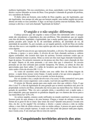 mulheres legitimados. Nós nos constituímos, em Jesus, autoridades e por Seu sangue temos
direito e acesso liberados ao trono de Deus. Essa geração é chamada de geração de profetas,
rei e sacerdotes do Senhor.
O diabo odeia um homem, uma mulher de Deus ungidos, que são legitimados, que
são legalizados. Isso porque ele sabe que um homem ungido, uma mulher ungida tem portas
abertas em todos os seus caminhos. E digo: se até hoje as portas estavam fechadas, Deus vai
começar a abri-las e você será chamado "legitimado do Senhor".
O ungido e o não ungido: diferenças
Conheço pessoas que são ungidas e nunca tiveram óleo derramado sobre si porque
ainda não entenderam a importância dos atos proféticos. Não entenderam que ser ungido
com óleo dá direito, legalidade e legitimidade, que a unção quebra jugo, cura enfermidade,
perdoa pecados pela oração da fé, dá autoridade profética, dá autoridade de rei, dá
autoridade de sacerdote. Eu, por exemplo, ao ser ungido apóstolo, recebi de Deus em minha
vida um óleo novo e um respaldo no meu espírito que não me deixa ficar amedrontado com
coisa alguma.
Em Israel há uma árvore que representa Jerusalém, a oliveira. Ela representa também
o Messias, a igreja e o povo judeu. A oliveira dá um fruto chamado azeitona e, embora
alguns confundam, não existem dois tipos de azeitona. Existem azeitonas verdes que ao
ficarem maduras tornam-se pretas. Delas se extrai um óleo num lugar chamado Getsemâni -
lugar da prensa. No primeiro momento sai da prensa um óleo fino e puro chamado de óleo
da unção. Depois se dá outra prensada, e sai outro óleo que é comestível. Na terceira
prensada sai um óleo utilizado para acender lamparina. Por último, as sobras de óleo são
aproveitadas para fazer sabão. E o sabão do lavadeiro que deixa tudo mais branco não é
outro senão o feito da oliveira (Ml. 3:1-2).
As vestes do sacerdote eram lavadas com esse sabão feito da última tiragem da
prensa - a unção deixa nossas vestes limpas. A unção acende a luz que estava apagando - o
Senhor mostra que no Getsemâni a luz se acende; na hora da prensa,
Ele vai acender a luz; a unção devolve-nos a luz acesa. O óleo comestível serve para
reequilibrar todo o nosso organismo -com a unção, você terá um equilíbrio interior.
O retorno do Messias aponta para uma unção com óleo que cobrirá a Terra. E que
óleo é esse? É o óleo da legitimação de uma geração que se tornou sacerdócio real, povo de
propriedade exclusiva de Deus, arrancados das trevas para sua maravilhosa luz. Somos uma
geração de sacerdotes: "Mas vós sois a geração eleita, o sacerdócio real, a nação santa, o
povo adquirido, para que anuncieis as grandezas daquele que vos chamou das trevas para a
sua maravilhosa luz" (I Pe 2:9).
Ao sermos ungidos, estamos sendo ratificados no mundo espiritual e mostramos que
fazemos parte de uma aliança e de uma herança. Chegou o tempo do milagre, e uma das
formas de se gerar fé são os sinais. Que sinais são esses? Quando uma pessoa é tocada com
óleo, ela diz: eu fui ungido! Ela reivindica o direito: o pastor colocou a mão na minha
cabeça, o meu líder de célula colocou a mão na minha cabeça. A pessoa em quem acredito
me ungiu e o meu coração repousa. A unção com óleo pode não parecer nada para alguns,
mas é muita coisa. É um sinal que fala no reino do espírito.
8. Conquistando territórios através dos atos
 