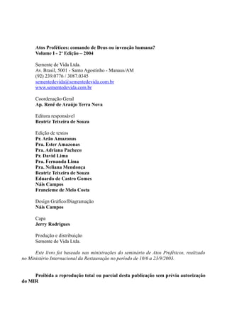 Atos Proféticos: comando de Deus ou invenção humana?
Volume I - 2a
Edição – 2004
Semente de Vida Ltda.
Av. Brasil, 5001 - Santo Agostinho - Manaus/AM
(92) 239.0776 / 3087.0345
sementedevida@sementedevida.com.br
www.sementedevida.com.br
Coordenação Geral
Ap. Renê de Araújo Terra Nova
Editora responsável
Beatriz Teixeira de Souza
Edição de textos
Pr. Arão Amazonas
Pra. Ester Amazonas
Pra. Adriana Pacheco
Pr. David Lima
Pra. Fernanda Lima
Pra. Neliana Mendonça
Beatriz Teixeira de Souza
Eduardo de Castro Gomes
Náis Campos
Francieme de Melo Costa
Design Gráfico/Diagramação
Náis Campos
Capa
Jerry Rodrigues
Produção e distribuição
Semente de Vida Ltda.
Este livro foi baseado nas ministrações do seminário de Atos Proféticos, realizado
no Ministério Internacional da Restauração no período de 10/6 a 23/9/2003.
Proibida a reprodução total ou parcial desta publicação sem prévia autorização
do MIR
 