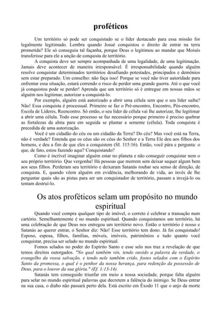 proféticos
Um território só pode ser conquistado se o líder destacado para essa missão for
legalmente legitimado. Lembra quando Josué conquistou o direito de entrar na terra
prometida? Ele só conseguiu tal façanha, porque Deus o legitimou ao mandar que Moisés
transferisse para ele a unção de conquista de território.
A conquista deve ser sempre acompanhada de uma legalidade, de uma legitimação.
Jamais deve acontecer de maneira irresponsável. É irresponsabilidade quando alguém
resolve conquistar determinados territórios desafiando potestades, principados e demônios
sem estar preparado. Um conselho: não faça isso! Porque se você não tiver autoridade para
enfrentar essa situação, estará correndo o risco de perder uma grande guerra. Até o que você
já conquistou pode se perder! Aprenda que um território só é entregue em nossas mãos se
alguém nos legitimar, autorizar a conquistá-lo.
Por exemplo, alguém está autorizado a abrir uma célula sem que o seu líder saiba?
Não! Essa conquista é processual. Primeiro se faz o Pré-encontro, Encontro, Pós-encontro,
Escola de Líderes, Reencontro. Só então, o seu líder de célula vai lhe autorizar, lhe legitimar
a abrir uma célula. Todo esse processo se faz necessário porque primeiro é preciso quebrar
as fortalezas da alma para em seguida se plantar a semente (célula). Toda conquista é
precedida de uma autorização.
Você é um cidadão do céu ou um cidadão da Terra? Do céu? Mas você está na Terra,
não é verdade? Entenda que os céus são os céus do Senhor e a Terra Ele deu aos filhos dos
homens, e deu a fim de que eles a conquistem (SI. 115:16). Então, você pára e pergunta: o
que, de fato, estou fazendo aqui? Conquistando?
Como é incrível imaginar alguém estar no planeta e não conseguir conquistar nem o
seu próprio território. Que vergonha! Há pessoas que morrem sem deixar sequer algum bem
aos seus filhos. Perderam seu território e deixaram Satanás roubar seu senso de direção, de
conquista. E, quando vêem alguém em evidência, melhorando de vida, ao invés de lhe
perguntar quais são as pistas para ser um conquistador de território, passam a invejá-lo ou
tentam destruí-lo.
Os atos proféticos selam um propósito no mundo
espiritual
Quando você compra qualquer tipo de imóvel, o correto é celebrar a transação num
cartório. Semelhantemente é no mundo espiritual. Quando conquistamos um território, há
uma celebração de que Deus nos entregou um território novo. Então o território é nosso e
Satanás ao querer entrar, o Senhor diz: Não! Esse território tem dono. Já foi conquistado!
Esposo, esposa, filhos, famílias, móveis, imóveis, patrimônios e tudo quanto você
conquistar, precisa ser selado no mundo espiritual.
Fomos selados no poder do Espírito Santo e esse selo nos traz a revelação de que
temos direitos outorgados. "No qual também vós, tendo ouvido a palavra da verdade, o
evangelho da vossa salvação, e tendo nele também crido, fostes selados com o Espírito
Santo da promessa, o qual é o penhor da nossa herança, para redenção da possessão de
Deus, para o louvor da sua glória." (Ef. 1:13-14).
Satanás tem conseguido triunfar em meio a nossa sociedade, porque falta alguém
para selar no mundo espiritual palavras que decretem a falência do inimigo. Se Deus entrar
na sua casa, o diabo não passará perto dela. Está escrito em Êxodo 11 que o anjo da morte
 