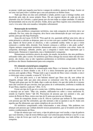 ao passar, vendo que naquela casa havia o sangue do cordeiro, passava de longe. Assim vai
ser com você para selar e celebrar que a sua casa pertence ao Senhor Jesus.
Tudo que Deus nos deu será celebrado e selado, porém o que o inimigo roubar, será
devolvido pela mão do nosso próprio Deus. Há um registro dentro de cada um de nós
chamado cruz do Calvário, e quem passar por ela tem todas as culpas anuladas. O remédio
da humanidade está na cruz do calvário. Então, deixe que Deus registre essa consciência em
você e viva uma vida com ousadia e intrepidez sobrenatural.
Demarcação de territórios
Os atos proféticos conquistam territórios, mas toda conquista de território deve ser
ordenada. Por isso, antes da conquista, deve haver uma demarcação do que você quer con-
quistar, para que não haja frustração.
Jesus diz em Lucas 14:28-30: "Pois qual de vós, querendo edificar uma torre, não se
senta primeiro a calcular as despesas, para ver se tem com que a acabar? Para não acontecer
que, depois de haver posto os alicerces, e não a podendo acabar, todos os que a virem
comecem a zombar dele, dizendo: Este homem começou a edificar e não pode acabar".
Alguns animais conquistam territórios demarcando antes o território com urina. Antes de
conquistar, demarque, sabendo, porém, que a conquista é muito mais importante que a
demarcação. Demarcar é importante, mas o fundamental é conquistar.
Demarcamos territórios através da unção, da oração, da profecia, dos atos proféticos,
utilizando vinho, pão e azeite. Os territórios que Deus entrega nas nossas mãos não são tem-
porais, são eternos, mas se não vigiarmos perderemos os territórios conquistados. Os atos
proféticos são fatores fundamentais para essa conquista.
Fé: elemento essencial para conquistas
A fé é um canal aberto de comunicação entre Deus e os homens. Os atos proféticos
só funcionam se forem aliados a ela. A fé é a única ferramenta que pode nos levar ao
sucesso, pois agrada a Deus. "Porque todo o que é nascido de Deus vence o mundo; e esta é
a vitória que vence o mundo: a nossa fé." (I Jo 5:4).
A fé vem pelo ouvir, e é um batismo natural que Deus nos dá, sem cobrar de
ninguém, porque sabe que para uma pessoa se comunicar com Ele, ela precisa de fé.
"Porque pela graça que me foi dada, digo a cada um dentre vós que não tenha de si mesmo
mais alto conceito do que convém; mas que pense de si sobriamente, conforme a medida da
fé que Deus, repartiu a cada um." (Rm. 12:3).
Existe um tipo de fé que só o crente tem. A Bíblia chama de fé santíssima, que anima
e encoraja um ao outro. "Mas vós, amados, edificando-vos sobre a vossa santíssima fé,
orando no Espírito Santo." Qd 20). Precisamos de pessoas que nos animem e nós, que
somos do Reino de Deus, temos esse tipo de fé santa que precisa ser liberada.
Antes de conquistar, desate a sua fé. Alie-se a pessoas que tenham fé. Não caminhe
com pessoas que não lhe estimulem, que não animam e não se ajustam à sua fé. Ande com
aquelas que lhe abençoam, que sejam cúmplices do seu nível de fé.
Os territórios conquistados estão relacionados a uma aliança. Não podemos nos
aliançar com pessoas que venham demolir nossos pensamentos, que se levantem com altivez
contra o conhecimento de Deus.
O tipo de música que você ouve, o tipo de palavra que você recebe, o tipo de palavra
que você ministra, o tipo de textos bíblicos que você seleciona para fortificar a sua fé e o seu
ânimo, o tipo de livros que você lê, as reuniões que você participa, isso tudo define a sua
conquista.
 