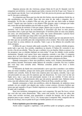 Algumas pessoas não são vitoriosas, porque falam de fé sem fé. Quando você for
conquistar um território, vá com alguém que tenha o mesmo nível de fé que você. Nunca vá
com alguém que duvide. Isso é um princípio! Você não precisa de pessoas que diminuam a
sua fé, mas que a estimulem.
As conquistas que Deus quer nos dar não têm limites, mas nós podemos limitá-las, se
não acreditarmos em Seu poder. Deus não tem pena de dar nada a ninguém, não é
mesquinho. Se Ele deu o próprio Filho por nós, por que não nos daria todas as demais
coisas? "Aquele que nem mesmo a seu próprio Filho poupou, antes o entregou por todos
nós, como não nos dará também com ele todas as coisas?" (Rm. 8:32)
A conquista de território é feita por etapas. Depois que eu gerar fé, devo demarcar o
território. Isso é feito através da concordância. É necessário que duas ou mais pessoas
concordem entre si para que haja essa demarcação. O território pode ser uma casa própria,
um carro, um relacionamento... Mas, para todos eles serem demarcados é preciso haver
concordância de um líder que esteja sobre você, para lhe abençoar.
Não caminhe sozinho. Precisamos caminhar com alguém que nos seja parceiro da fé,
um líder que nos aconselhe para não conquistarmos alvos errados. Não existe nada melhor
do que fazer as coisas debaixo de conselho. Tudo o que se faz debaixo de conselho tem
êxito, prospera.
A Bíblia diz que o homem sábio pede conselho. Por isso, nenhum rebelde prospera,
perde tudo o que tem, fica sozinho, empobrece no deserto. O Salmo 68, versículo 6, nos
revela o fim de um rebelde. "Deus faz que o solitário viva em família; liberta os presos e os
faz prosperar; mas os rebeldes habitam em terra árida." O que for rebelde viverá sozinho
eternamente. Quando você quiser fazer uma conquista, consulte o seu líder. A conquista
nunca deve ser individual, mas coletiva, pois todos nós somos produto da coletividade. O
individualismo leva o homem à solidão e o impede de receber a promessa de Deus.
Quando começamos a fazer atos proféticos, muitas vezes, ficamos desconfiados do
que estamos fazendo. Precisamos andar debaixo de conselho e consulta. Por isso é melhor
que você faça uma consulta antes. Mínimas consultas podem nos levar a êxitos
imensuráveis.
O Ministério da Saúde tem conscientizado o povo que deve consultar o seu médico
antes de tomar remédios, porque tem muita gente morrendo por não fazer isso, por tomar
remédio sem consulta. Antes de fazer uma surpresa para sua esposa, consulte, veja o que
está precisando em casa, pois há surpresas que são desastrosas. Às vezes você vai dar um
fogão novo, mas o que ela está precisando mesmo é de um colchão. O êxito está na
consulta. Ninguém é suficientemente sábio que não precise aprender mais. Sabemos muita
coisa, mas não sabemos tudo. Logo, consulte a Palavra de Deus, consulte seu líder.
Quando começamos a fazer atos proféticos, além de disposição, de andarmos nessa
unidade, em um complô com alguém que venha a somar conosco, devemos lembrar que
temos que agir segundo a fé que o Senhor imprimiu no nosso espírito. Um ato profético sem
fé nada vale, é anulado.
Deus tem territórios inimagináveis para você conquistar. Ele quer lhe levar a níveis
que você não tem como dimensionar. "Mas, como está escrito: As coisas que olhos não
viram, nem ouvidos ouviram, nem penetraram o coração do homem, são as que Deus
preparou para os que o amam." (I Co. 2:9). Avance para a conquista! Mas, conquiste não na
força do seu braço, mas no poder da fé que o Senhor plantou em seu coração.
Pedras lapidadas para derrubar gigantes
Assim como é sagrado e espiritual, o ato profético pode ser perigoso, porque vem
 