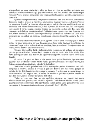 acompanhado de uma retaliação e, além de falar no reino do espírito, apresenta uma
denúncia: ao descortinarmos algo que estava oculto, esse fato acarreta um contra-ataque.
Por quê? Porque estamos comprando uma briga acordando gigantes que são despertados por
esses atos.
Quando o ato profético não tem proteção espiritual, atrai uma visitação constante de
demônios. Você os acordou e eles virão, naturalmente fazer reivindicações. É como "mexer
em uma casa de caba", é despertar algo que estava quieto. Os atos proféticos devem ser
encarados com muita responsabilidade, e não é porque sei fazê-los que vou sair ungindo
tudo quanto é porta, parede, esquina, terreiro de macumba, ônibus, etc. Isso seria não
entender a seriedade do mundo espiritual. Cuidado com os gigantes que você desperta, pois
eles podem derrubá-lo se você tiver argumentos que lhe tirem da cobertura de Deus. Todo
argumento na sua vida é um ponto de contato para o inimigo tentar lhe segurar e lhe pren-
der.
Você deve saber como derrubar esses gigantes. Eles só caem se você pegar as pedras
certas. Há cinco anos estive no Vale de Asquelon, o lugar onde Davi derrubou Golias. Eu
estava no córrego e vi as pedras de vários tamanhos, bem redondinhas. Deus começou a me
falar o porquê de Davi ter derrubado Golias.
Um dos fatores, além da fé e tudo mais, foi o recurso que ele utilizou ali: os seixos,
que são pedras redondas. Quando Davi colocou a mão no riacho, não feriu a mão. Uma
pedra pontiaguda fere a mão do líder. Se a pedra tivesse ponta, iria errar o alvo, tomar outra
direção.
O riacho é a Igreja de Deus e nós somos essas pedras lapidadas, que derrubam
gigantes, mas não ferem o irmão. Muitas vezes, quando colocamos a mão nesse riacho, nos
ferimos, porque alguns discípulos não são "trabalhados".
Só ferimos o irmão quando somos pedras pontiagudas, porque perdemos o alvo e não
atingimos o objetivo. Satanás é covarde e quer que firamos uns aos outros, porque um
exército ferido dificilmente tem força para ir à guerra. E se for para a guerra ferido, vai
voltar derrotado. Ali naquele vale, o Senhor me ministrou que somos pedras lavradas na
casa do Senhor, somos o ornato do templo do Senhor.
Todas as vezes que faço um ato profético, desperto um gigante que estava
adormecido ou que guardava um território. Quando Davi derrotou Golias, outros quatro
gigantes estavam adormecidos. Eles acordaram e vieram contra Davi, que derrubou a todos
eles porque já tinha experiência de derrubar gigantes (II Sm. 21:15-22).
9. Dízimos e Ofertas, selando os atos proféticos
 