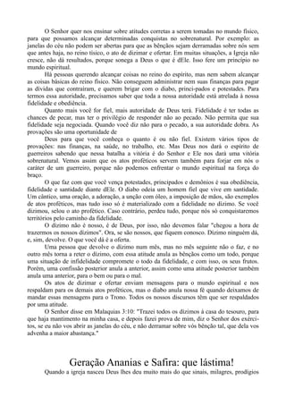 O Senhor quer nos ensinar sobre atitudes corretas a serem tomadas no mundo físico,
para que possamos alcançar determinadas conquistas no sobrenatural. Por exemplo: as
janelas do céu não podem ser abertas para que as bênçãos sejam derramadas sobre nós sem
que antes haja, no reino tísico, o ato de dizimar e ofertar. Em muitas situações, a Igreja não
cresce, não dá resultados, porque sonega a Deus o que é dEle. Isso fere um princípio no
mundo espiritual.
Há pessoas querendo alcançar coisas no reino do espírito, mas nem sabem alcançar
as coisas básicas do reino físico. Não conseguem administrar nem suas finanças para pagar
as dívidas que contraíram, e querem brigar com o diabo, princi-pados e potestades. Para
termos essa autoridade, precisamos saber que toda a nossa autoridade está atrelada à nossa
fidelidade e obediência.
Quanto mais você for fiel, mais autoridade de Deus terá. Fidelidade é ter todas as
chances de pecar, mas ter o privilégio de responder não ao pecado. Não permita que sua
fidelidade seja negociada. Quando você diz não para o pecado, a sua autoridade dobra. As
provações são uma oportunidade de
Deus para que você conheça o quanto é ou não fiel. Existem vários tipos de
provações: nas finanças, na saúde, no trabalho, etc. Mas Deus nos dará o espírito de
guerreiros sabendo que nessa batalha a vitória é do Senhor e Ele nos dará uma vitória
sobrenatural. Vemos assim que os atos proféticos servem também para forjar em nós o
caráter de um guerreiro, porque não podemos enfrentar o mundo espiritual na força do
braço.
O que faz com que você vença potestades, principados e demônios é sua obediência,
fidelidade e santidade diante dEle. O diabo odeia um homem fiel que vive em santidade.
Um cântico, uma oração, a adoração, a unção com óleo, a imposição de mãos, são exemplos
de atos proféticos, mas tudo isso só é materializado com a fidelidade no dízimo. Se você
dizimou, selou o ato profético. Caso contrário, perdeu tudo, porque nós só conquistaremos
territórios pelo caminho da fidelidade.
O dízimo não é nosso, é de Deus, por isso, não devemos falar "chegou a hora de
trazermos os nossos dízimos". Ora, se são nossos, que fiquem conosco. Dízimo ninguém dá,
e, sim, devolve. O que você dá é a oferta.
Uma pessoa que devolve o dízimo num mês, mas no mês seguinte não o faz, e no
outro mês torna a reter o dízimo, com essa atitude anula as bênçãos como um todo, porque
uma situação de infidelidade compromete o todo da fidelidade, e com isso, os seus frutos.
Porém, uma confissão posterior anula a anterior, assim como uma atitude posterior também
anula uma anterior, para o bem ou para o mal.
Os atos de dizimar e ofertar enviam mensagens para o mundo espiritual e nos
respaldam para os demais atos proféticos, mas o diabo anula nossa fé quando deixamos de
mandar essas mensagens para o Trono. Todos os nossos discursos têm que ser respaldados
por uma atitude.
O Senhor disse em Malaquias 3:10: "Trazei todos os dízimos à casa do tesouro, para
que haja mantimento na minha casa, e depois fazei prova de mim, diz o Senhor dos exérci-
tos, se eu não vos abrir as janelas do céu, e não derramar sobre vós bênção tal, que dela vos
advenha a maior abastança."
Geração Ananias e Safira: que lástima!
Quando a igreja nasceu Deus lhes deu muito mais do que sinais, milagres, prodígios
 