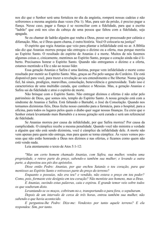 nos diz que o Senhor será uma fortaleza no dia da angústia, romperá nossas cadeias e não
sofreremos a mesma angústia duas vezes (Na 1). Mas, para sair da prisão, é preciso pagar a
fiança. Nesse caso, pagar a fiança é se reconciliar com a fidelidade, para que a escrita
"ladrão" que está nos céus da cabeça de uma pessoa que faltou com a fidelidade, seja
apagada.
Se eu chamar de ladrão alguém que rouba a Deus, posso ser processado por calúnia e
difamação. Mas, se é Deus quem chama, é outra história. Você O colocaria na justiça?
O espírito que regia Ananias que veio para plantar a infidelidade está no ar. A Bíblia
não diz que Ananias morreu porque não entregou o dízimo ou a oferta, mas porque mentiu
ao Espírito Santo. O resultado do espírito de Ananias é a morte. Muitos de nós fazemos
algumas coisas e, cinicamente, mentimos ao Espírito Santo, porque o coração ainda não é li-
berto. Precisamos honrar o Espírito Santo. Quando não entregamos o dízimo e a oferta,
estamos mentindo a Ele e não ao nosso líder.
Essa geração Ananias e Safira é uma lástima, porque vem infidelidade e morte como
resultado por mentir ao Espírito Santo. Mas, graças ao Pai pelo sangue do Cordeiro. Ele está
disponível para você, para trazer a revelação ao seu entendimento e lhe libertar. Numa igreja
fiel, há sinais, prodígios, maravilhas, consolação, benevolência e generosidade. Tudo isso é
característica de uma multidão curada, que conhece o Messias. Mas, a geração Ananias e
Safira sai da fidelidade e atrai o espírito de morte.
Não brinque com o Espírito Santo. Não entregar dízimos e ofertas é não zelar pelo
patrimônio de Deus, que somos nós, templo do Espírito Santo. A nossa geração está com a
síndrome de Ananias e Safira. Está faltando o Barnabé, o José da Consolação. Quando nos
tornamos dizimistas fiéis, Deus fecha nosso caminho para a farmácia, para o hospital, para a
oficina, para todos os lugares pelos quais o diabo quer sugar nossas finanças. Eu creio que o
Senhor estará levantando mais Barnabés e a nossa geração será curada e será um referencial
de fidelidade.
Se Ananias morreu por causa da infidelidade, por que Safira morreu? Por causa da
cumplicidade. O cúmplice recebe a mesma penalidade. Quando você não ministra a verdade
a alguém que não está sendo dizimista, você é cúmplice da infidelidade dele. A morte não
vem apenas para quem não entrega, mas para quem se torna cúmplice. Às vezes vemos pes-
soas que não estão honrando a Deus nos dízimos e nas ofertas, e ficamos como quem não
está vendo nada.
Leia atentamente o texto de Atos 5:1-12:
"Mas um certo homem chamado Ananias, com Safira, sua mulher, vendeu uma
propriedade, e reteve parte do preço, sabendo-o também sua mulher; e levando a outra
parte, a depositou aos pés dos apóstolos.
Disse então Pedro: Ananias, por que encheu Satanás o teu coração, para que
mentisses ao Espírito Santo e retivesses parte do preço do terreno?
Enquanto o possuías, não era teu? e vendido, não estava o preço em teu poder?
Como, pois, formaste este desígnio em teu coração? Não mentiste aos homens, mas a Deus.
E Ananias, ouvindo estas palavras, caiu e expirou. E grande temor veio sobre todos
os que souberam disto.
Levantando-se os moços, cobriram-no e, transportando-o para fora, o sepultaram.
Depois de um intervalo de cerca de três horas, entrou também sua mulher, não
sabendo o que havia acontecido.
E perguntou-lhe Pedro: Dize-me: Vendestes por tanto aquele terreno? E ela
respondeu: Sim, por tanto.
 