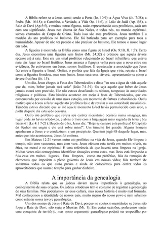 A Bíblia refere-se a Jesus como sendo a Porta (Jo. 10:9); a Água Viva (Jo. 7:38); a
Pedra (Mt. 16:18); o Caminho, a Verdade, a Vida Oo. 14:6), o Leão de Judá (Ap. 5:5), a
Raiz de Davi (Ap.5:5), e muitas outras figuras, todas representando atos proféticos, cada um
com seu significado. Jesus nos chama de Sua Noiva, e todos nós, no mundo espiritual,
somos chamados de Corpo de Cristo. Tudo isso são atos proféticos. Jesus também é o
modelo do ato profético no batismo. Ele foi batizado para ser exemplo para toda a
humanidade. Apesar de não ter pecado e não precisar do batismo, Ele tomou o nosso lugar
em tudo.
A figueira é mostrada na Bíblia como uma figura de Israel (Os. 9:10, Jl. 1:7). Certo
dia, Jesus encontrou uma figueira sem frutos (Mt. 24:32) e ordenou que aquela árvore
secasse até à raiz. Este era um sinal profético relacionado ao Israel infrutífero, que estava
para dar lugar ao Israel frutífero. Jesus arranca a figueira velha para que a nova entre em
evidência. Se estivermos em Jesus, somos frutíferos. É espetacular a associação que Jesus
faz entre a figueira e Israel. Oséias, o profeta que fala da Igreja que viria, retrata a Israel
como a figueira frondosa, mas sem frutos. Jesus seca essa árvore, apresentando-se como a
árvore frutífera (Jo. 15).
Um dia, Jesus chegou à Festa dos Tabernáculos e disse "eu sou a água da vida aquele
que de, mim, beber jamais terá sede" (João 7:1-39). Ou seja aquele que beber de Jesus
jamais estará sem provisão. Ele não estava desafiando os rabinos, tampouco às autoridades
religiosas e políticas. Esta história acontece em meio à festa de Tabernáculos, que era
comemorada por ocasião de uma nova estação, um momento de fartura e abundância. Outro
motivo que o levou a fazer aquele ato profético foi o de revelar a sua autoridade messiânica.
Também estava dizendo que se até aquele momento Israel havia permanecido com sede, a
partir daquele dia esta sede cessaria.
Outro ato profético que revela seu caráter messiânico ocorreu numa sinagoga, um
lugar onde só havia ortodoxos, e abriu o livro com a linguagem mais sagrada da terra e leu
Isaías 61 (Lc 4:1 7-21). Depois de o ler, Jesus diz: "Hoje se cumpre esta profecia! O Espírito
do Senhor me ungiu e ele está sobre mim!". Um tumulto foi gerado. Alguns homens
apanharam a Jesus e o conduziram a um precipício. Queriam jogá-lO daquele lugar, mas,
antes que isto acontecesse, Jesus foi embora.
Em Mateus 12:21 vemos outro ato profético na vida de Jesus, quando Ele limpou o
templo, não com vassouras, mas com vara. Jesus efetuou esta tarefa em muitos níveis, na
ética, no moral e no espiritual. É uma referência de que haverá uma limpeza na Igreja.
Muitas vezes não conseguimos identificar situações como estas, mas Deus está limpando a
Sua casa em muitos lugares. Esta limpeza, como ato profético, fala da remoção de
elementos que impedem o pleno governo de Jesus em nossas vidas; fala também de
soltarmos todos os que estão presos e ainda de colocarmos para correr todos os
aproveitadores que usam o templo para ganhar dinheiro.
A importância da genealogia
A Bíblia relata que os judeus davam muita importância à genealogia, ao
conhecimento de suas origens. Os judeus ortodoxos têm o costume de registrar a genealogia
de suas famílias. Nós poderíamos ter essa cultura, mas nossa história é muito mal formada.
Mal conhecemos a identidade de nossos pais, muito menos do nosso povo e nem sabemos
como retratar nossa árvore genealógica.
Um dos nomes de Jesus é Raiz de Davi, porque no contexto messiânico se Jesus não
fosse a Raiz de Davi, não seria o Messias (Mt. 1). Em certas ocasiões, poderemos tentar
uma conquista de território, mas nosso argumento genealógico poderá ser empecilho por
 
