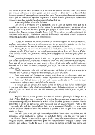 não termos respaldo local ou não termos um nome de família honrado. Deus pode mudar
esse quadro restaurando a nossa genealogia com um ato profético de quebra de maldições
dos antepassados. Procure pelo menos descobrir quem foram seus familiares até a quarta ge-
ração que lhe antecedeu. Quando resgatamos a nossa história genealógica conhecendo
nossas origens, fica mais fácil quebrar maldições hereditárias.
Votos - seguindo a orientação de Jesus
Um voto é a promessa livre e deliberada feita a Deus de alguma coisa que lhe é
agradável, à qual nos obrigamos. Porém, não se faz voto aleatoriamente, só porque vimos
outra pessoa fazer, nem devemos pensar que, porque a Bíblia relata determinado voto,
podemos fazê-lo para qualquer situação. Juizes 11:30-40 nos dá um exemplo contundente de
uma atitude não pensada. Um homem chamado Jefté fez um voto a Deus e quem pagou foi a
filha dele, que acabou ficando a vida toda sozinha:
"E jefté fez um voto ao Senhor, dizendo: Se tu me entregares na mão os amonitas,
qualquer que, saindo da porta de minha casa, me vier ao encontro, quando eu, vitorioso,
voltar dos amonitas, esse será do Senhor; eu o oferecerei em holocausto.
Assim jefté foi ao encontro dos amonitas, a combater contra eles; e o Senhor lhos
entregou na mão. E jefté os feriu com grande mortandade, desde Aroer até chegar a Minite,
vinte cidades, e até Abel-Queramim. Assim foram subjugados os amonitas pelos filhos de
Israel.
Quando jefté chegou a Mizpá, à sua casa, eis que a sua filha lhe saiu ao encontro
com adufes e com danças; e era ela a filha única; além dela não tinha outro filho nem filha.
Logo que ele a viu, rasgou as suas vestes, e disse: Ai de mim, filha minha! muito me
abateste; és tu a causa da minha desgraça! pois eu fiz, um voto ao Senhor, e não posso
voltar atrás.
Ela lhe respondeu: Meu pai, se fizeste um voto ao Senhor, faze de mim conforme o
teu voto, pois o Senhor te vingou dos teus inimigos, os filhos de Amom.
Disse mais a seu pai: Concede-me somente isto: deixa-me por dois meses para que
eu vá, e desça pelos montes, chorando a minha virgindade com as minhas companheiras.
Disse ele: Vai. E deixou-a ir por dois meses; então ela se foi com as suas
companheiras, e chorou a sua virgindade pelos montes.
E sucedeu que, ao fim dos dois meses, tornou ela para seu pai, o qual cumpriu nela
o voto que tinha feito; e ela não tinha conhecido varão. Daí veio o costume em Israel, de
irem as filhas de Israel de ano em ano lamentar por quatro dias a filha de jefté, o
gileadita".
Algumas pessoas dizem que Deus lhes deu um comando para raspar a cabeça. Isso é
bíblico? Sim! Onde isto está registrado? Na doutrina dos nazireus, que se consagravam de
uma maneira específica ao Senhor (Nm. 6:4-21). Eles deveriam permanecer com os cabelos
compridos e, ao fim do período do voto, raspariam sua cabeça, entregando o voto, e não
começando. Não poderiam tomar bebida forte, nem ir a uma cerimônia fúnebre, nem passar
por um cadáver. Deveriam sacrificar cordeiros e pombos a fim de que o seu voto fosse
aceito por Deus.
Isso não quer dizer que seja uma obrigatoriedade fazer votos desse tipo para se
consagrar. Certas mulheres, a pretexto de santidade, fazem esse tipo de voto sem o
consentimento do marido; ou também, a pretexto de consagração, querem ficar um mês sem
relações sexuais, trazendo transtornos para seu relacionamento conjugai. Conheci uma
senhora que andava vestida de saco e com cinza na cabeça, dizendo que estava em
 