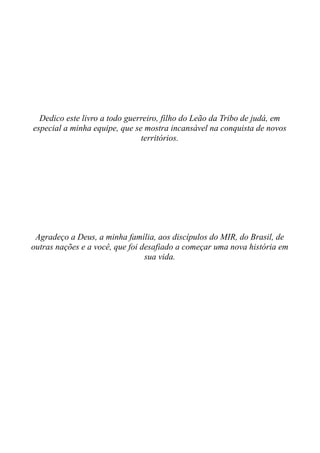 Dedico este livro a todo guerreiro, filho do Leão da Tribo de judá, em
especial a minha equipe, que se mostra incansável na conquista de novos
territórios.
Agradeço a Deus, a minha família, aos discípulos do MIR, do Brasil, de
outras nações e a você, que foi desafiado a começar uma nova história em
sua vida.
 