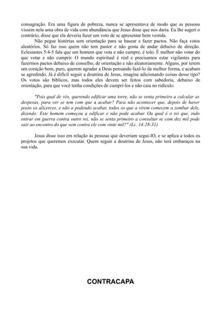 consagração. Era uma figura de pobreza, nunca se apresentava de modo que as pessoas
vissem nela uma obra de vida com abundância que Jesus disse que nos daria. Eu lhe sugeri o
contrário, disse que ela deveria fazer um voto de se apresentar bem vestida.
Não pegue histórias sem orientação para se basear e fazer pactos. Não faça votos
aleatórios. Só faz isso quem não tem pastor e não gosta de andar debaixo de direção.
Eclesiastes 5:4-5 fala que um homem que vota e não cumpre, é tolo. É melhor não votar do
que votar e não cumprir. O mundo espiritual é real e precisamos estar vigilantes para
fazermos pactos debaixo de conselho, de orientação e não aleatoriamente. Alguns, por terem
um coração bom, puro, querem agradar a Deus pensando fazê-lo da melhor forma, e acabam
se agredindo. Já é difícil seguir a doutrina de Jesus, imagine adicionando coisas desse tipo?
Os votos são bíblicos, mas todos eles devem ser feitos com sabedoria, debaixo de
orientação, para que você tenha condições de cumpri-los e não caia no ridículo.
"Pois qual de vós, querendo edificar uma torre, não se senta primeiro a calcular as
despesas, para ver se tem com que a acabar? Para não acontecer que, depois de haver
posto os alicerces, e não a podendo acabar, todos os que a virem comecem a zombar dele,
dizendo: Este homem começou a edificar e não pode acabar. Ou qual é o rei que, indo
entrar em guerra contra outro rei, não se senta primeiro a consultar se com dez mil pode
sair ao encontro do que vem contra ele com vinte mil?" (Lc. 14:28-31).
Jesus disse isso em relação às pessoas que deveriam segui-lO, e se aplica a todos os
projetos que queremos executar. Quem seguir a doutrina de Jesus, não terá embaraços na
sua vida.
CONTRACAPA
 