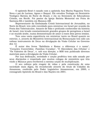 O apóstolo Renê é casado com a apóstola Ana Marita Nogueira Terra
Nova e pai de Larissa, Agnes e Raquel. Ele estudou Teologia no Seminário
Teológico Batista do Norte do Brasil, e ela no Seminário de Educadoras
Cristãs, em Recife. Foi pastor da Igreja Batista Memorial em Feira de
Santana-BA e também em Manaus-AM.
Representante da Embaixada Cristã Internacional de Jerusalém, no
Norte do Brasil, tem sido convidado para ministrar em Israel por ocasião da
Festa dos Tabernáculos. Amante de Sião e profundo conhecedor da história
de Israel, tem levado constantemente grandes grupos de peregrinos a Israel
e ao mundo árabe, numa demonstração de amor a esses dois povos irmãos.
Tem uma vasta experiência em ministrar tanto no Brasil quanto no
exterior, e, através do Ministério Internacional da Restauração tem sido um
valioso instrumento de Deus na divulgação da Visão Celular no Governo
dos 12.
É autor dos livros "Babilônia e Roma: a diferença é o nome",
"Corações Convertidos -Famílias Curadas", "O Abecedário das Células" e
"Os Valentes de Deus", e. sob sua direção, o MIR tem publicado diversos
materiais para a divulgação da Visão Celular.
Por sua dedicação, seriedade e unção profética tem sido amado por
seus discípulos e respeitado por muitos colegas de ministério que têm
vindo a Manaus para receberem a mesma unção de multiplicação.
O seu esforço pelo resgate de vidas e pela construção de uma
sociedade mais digna, foi reconhecido através do título de Cidadão do
Amazonas, conferido pelo Poder Legislativo Amazonense, em 2000, e
consagrado Apóstolo do Brasil e das Nações em 2001.
 
