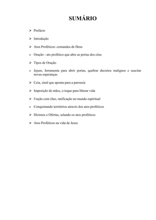 SUMÁRIO
 Prefácio
 Introdução
 Atos Proféticos: comandos de Deus
 Oração - ato profético que abre as portas dos céus
 Tipos de Oração
 Jejum, ferramenta para abrir portas, quebrar decretos malignos e suscitar
novas esperanças
 Ceia, sinal que aponta para a parousia
 Imposição de mãos, o toque para liberar vida
 Unção com óleo, ratificação no mundo espiritual
 Conquistando territórios através dos atos proféticos
 Dízimos e Ofertas, selando os atos proféticos
 Atos Proféticos na vida de Jesus
 