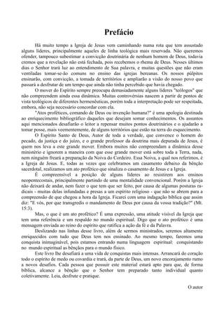 Prefácio
Há muito tempo a Igreja de Jesus vem caminhando numa rota que tem assustado
alguns líderes, principalmente aqueles de linha teológica mais reservada. Não queremos
ofender, tampouco subestimar a convicção doutrinária de nenhum homem de Deus, todavia
cremos que a revelação não está fechada, pois recebemos o rhema de Deus. Nesses últimos
dias o Senhor trará luz ao entendimento de Sua palavra, e muitas questões que não eram
ventiladas tomar-se-ão comuns no ensino das igrejas bereanas. Os nossos púlpitos
ensinarão, com convicção, a tomada de territórios e ampliarão a visão do nosso povo que
passará a desfrutar de um tempo que ainda não tinha percebido que havia chegado.
O mover do Espírito sempre preocupa demasiadamente alguns líderes "teólogos" que
não compreendem ainda essa dinâmica. Muitas controvérsias nascem a partir de pontos de
vista teológicos de diferentes hermenêuticas, porém toda a interpretação pode ser respeitada,
embora, não seja necessário concordar com ela.
"Atos proféticos, comando de Deus ou invenção humana?" é uma apologia destinada
ao enriquecimento bibliográfico daqueles que desejam somar conhecimentos. Os assuntos
aqui mencionados desafiarão o leitor a repensar muitos pontos doutrinários e o ajudarão a
tomar posse, mais veementemente, de alguns territórios que estão na terra do esquecimento.
O Espírito Santo de Deus, Autor de toda a verdade, que convence o homem do
pecado, da justiça e do juízo, e o grande professor da doutrina mais depurada de Jesus, é
quem nos leva a este grande mover. Embora muitos não compreendam a dinâmica desse
ministério e ignorem a maneira com que esse grande mover está sobre toda a Terra, nada,
nem ninguém freará a preparação da Noiva do Cordeiro. Essa Noiva, a qual nos referimos, é
a Igreja de Jesus. E, todas as vezes que celebramos um casamento debaixo da bênção
sacerdotal, realizamos um ato profético que sinaliza o casamento de Jesus e a Igreja.
É compreensível a posição de alguns líderes ao resistirem aos ensinos
neopentecostais, principalmente partindo de uma mentalidade convencional. Porém a Igreja
não deixará de andar, nem fazer o que tem que ser feito, por causa de algumas posturas ra-
dicais - muitas delas infundadas e presas a um espírito religioso - que não se abrem para a
compreensão de que chegou a hora da Igreja. Ficarei com uma indagação bíblica que assim
diz: "E vós, por que transgredis o mandamento de Deus por causa da vossa tradição?" (Mt.
15:3).
Mas, o que é um ato profético? É uma expressão, uma atitude visível da Igreja que
tem uma referência e um respaldo no mundo espiritual. Digo que o ato profético é uma
mensagem enviada ao reino do espírito que ratifica a ação da fé e da Palavra.
Deslizando nas linhas desse livro, além de sermos ministrados, seremos altamente
enriquecidos com tudo que Deus tem nos ensinado. Ao mesmo tempo, faremos uma
conquista inimaginável, pois estamos entrando numa linguagem espiritual: conquistando
no mundo espiritual as bênçãos para o mundo físico.
Este livro lhe desafiará a uma vida de conquistas mais intensas. Arrancará do coração
todo o espírito de medo ou covardia e trará, da parte de Deus, um novo encorajamento rumo
a novos desafios. Cada pessoa que possuir este material estará apto para que, de forma
bíblica, alcance a bênção que o Senhor tem preparado tanto individual quanto
coletivamente. Leia, desfrute e pratique.
O autor
 