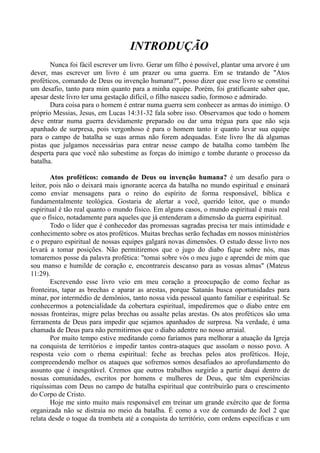 INTRODUÇÃO
Nunca foi fácil escrever um livro. Gerar um filho é possível, plantar uma arvore é um
dever, mas escrever um livro é um prazer ou uma guerra. Em se tratando de "Atos
proféticos, comando de Deus ou invenção humana?", posso dizer que esse livro se constitui
um desafio, tanto para mim quanto para a minha equipe. Porém, foi gratificante saber que,
apesar deste livro ter uma gestação difícil, o filho nasceu sadio, formoso e admirado.
Dura coisa para o homem é entrar numa guerra sem conhecer as armas do inimigo. O
próprio Messias, Jesus, em Lucas 14:31-32 fala sobre isso. Observamos que todo o homem
deve entrar numa guerra devidamente preparado ou dar uma trégua para que não seja
apanhado de surpresa, pois vergonhoso é para o homem tanto ir quanto levar sua equipe
para o campo de batalha se suas armas não forem adequadas. Este livro lhe dá algumas
pistas que julgamos necessárias para entrar nesse campo de batalha como também lhe
desperta para que você não subestime as forças do inimigo e tombe durante o processo da
batalha.
Atos proféticos: comando de Deus ou invenção humana? é um desafio para o
leitor, pois não o deixará mais ignorante acerca da batalha no mundo espiritual e ensinará
como enviar mensagens para o reino do espírito de forma responsável, bíblica e
fundamentalmente teológica. Gostaria de alertar a você, querido leitor, que o mundo
espiritual é tão real quanto o mundo físico. Em alguns casos, o mundo espiritual é mais real
que o físico, notadamente para aqueles que já entenderam a dimensão da guerra espiritual.
Todo o líder que é conhecedor das promessas sagradas precisa ter mais intimidade e
conhecimento sobre os atos proféticos. Muitas brechas serão fechadas em nossos ministérios
e o preparo espiritual de nossas equipes galgará novas dimensões. O estudo desse livro nos
levará a tomar posições. Não permitiremos que o jugo do diabo fique sobre nós, mas
tomaremos posse da palavra profética: "tomai sobre vós o meu jugo e aprendei de mim que
sou manso e humilde de coração e, encontrareis descanso para as vossas almas" (Mateus
11:29).
Escrevendo esse livro veio em meu coração a preocupação de como fechar as
fronteiras, tapar as brechas e aparar as arestas, porque Satanás busca oportunidades para
minar, por intermédio de demônios, tanto nossa vida pessoal quanto familiar e espiritual. Se
conhecermos a potencialidade da cobertura espiritual, impediremos que o diabo entre em
nossas fronteiras, migre pelas brechas ou assalte pelas arestas. Os atos proféticos são uma
ferramenta de Deus para impedir que sejamos apanhados de surpresa. Na verdade, é uma
chamada de Deus para não permitirmos que o diabo adentre no nosso arraial.
Por muito tempo estive meditando como faríamos para melhorar a atuação da Igreja
na conquista de territórios e impedir tantos contra-ataques que assolam o nosso povo. A
resposta veio com o rhema espiritual: feche as brechas pelos atos proféticos. Hoje,
compreendendo melhor os ataques que sofremos somos desafiados ao aprofundamento do
assunto que é inesgotável. Cremos que outros trabalhos surgirão a partir daqui dentro de
nossas comunidades, escritos por homens e mulheres de Deus, que têm experiências
riquíssimas com Deus no campo de batalha espiritual que contribuirão para o crescimento
do Corpo de Cristo.
Hoje me sinto muito mais responsável em treinar um grande exército que de forma
organizada não se distraia no meio da batalha. É como a voz de comando de Joel 2 que
relata desde o toque da trombeta até a conquista do território, com ordens específicas e um
 