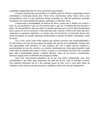 compêndio organizadíssimo de como vencermos uma batalha.
O maior instrutor dos atos proféticos é a Bíblia, pois de Gênesis a Apocalipse somos
estimulados à realização desses atos. Neste livro, mostraremos pelas visões vetro e neo
testamentárias como os atos proféticos foram realizados na vida dos patriarcas, profetas,
sacerdotes, reis como também discípulos, apóstolos e o Messias, Jesus.
Conhecendo a profundidade da Palavra de Deus, vemos que o Senhor nos instrui a
fazer os atos proféticos e por ser Ele perfeito tudo o que faz é estabelecido por decretos e
ações. Os atos proféticos são uma ação no mundo espiritual que se torna fator determinante
para a posse de novos territórios. Cada indivíduo que conhece a Palavra de Deus não deve
subestimar as questões espirituais e o ensino claro das Escrituras. A realização desses atos
emite mensagem no mundo espiritual, imobilizando a atuação do diabo e desatando a ação
da igreja.
Eu e você, assim como todos aqueles que querem exercitar com responsabilidade a
fé, precisamos crer que há um espaço de tempo que precisa ser considerado. Satanás não
está aposentado, nem arrefeceu os seus projetos, por isso a igreja precisa conhecer a
potencialidade da cruz do calvário e os ensinos ministrados por Jesus para descobrir onde
estão todas as soluções para obter a vitória. A morte e a ressurreição de Cristo são o remédio
para toda a humanidade, porém o próprio Messias, antes de sua morte e ressurreição,
ensinou a Igreja como se defender dos ataques do diabo.
Este livro descortinará princípios de fé que nos farão compreender com mais
sensibilidade o que Deus quer exatamente de cada um de nós. Não se intimide! Avance!
Este material otimizará sua fé e lhe ensinará quem de fato você é, pois pelo plano da
redenção somos maiores do que pensamos e podemos muito mais do que imaginamos.
 